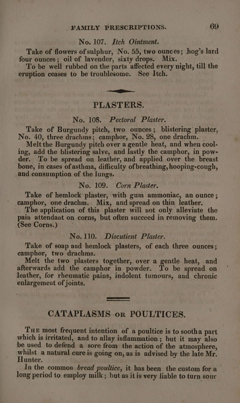 No. 107. Jitch Ointment. Take of flowers of sulphur, No. 55, two ounces; hog’s lard four ounces; oil of lavender, sixty drops. Mix. To be well rubbed on the parts affected every night, till the eruption ceases to be troublesome. See Itch. — PLASTERS. No. 108. Pectoral Plaster. Take of Burgundy pitch, two ounces; blistering’ plaster, No. 40, three drachms; camphor, No. 28, one drachm. Melt the Burgundy pitch over a gentle heat, and when cool- ing, add the blistering salve, and lastly the camphor, in pow- der. To be spread on leather, and applied over the breast bone, in cases of asthma, difficulty of breathing, hooping-cough, and consumption of the lungs. No. 109. Corn Plaster. Take of hemlock plaster, with gum ammoniac, an ounce; camphor, one drachm. Mix, and spread on thin leather. The application of this plaster will not only alleviate the pain attendant on corns, but often succeed in removing them. (See Corns.) No. 110. Discutient Plaster. Take of soap and hemlock plasters, of each three ounces; eamphor, two drachms. Melt the two plasters together, over a gentle heat, and afterwards add the camphor in powder. ‘l'o be spread on leather, for rheumatic pains, indolent tumours, and chronic enlargement of joints. CATAPLASMS or POULTICES. THE most frequent intention of a poultice is to sootha part which is irritated, and to allay inflammation; but it may also be used to defend a sore from the action of the atmosphere, whilst a natural cure is going on, as is advised by the late Mr. Hunter. In the common. bread poultice, it has been the custom for a_ long period to employ milk ; but as it is very liable to turn sour