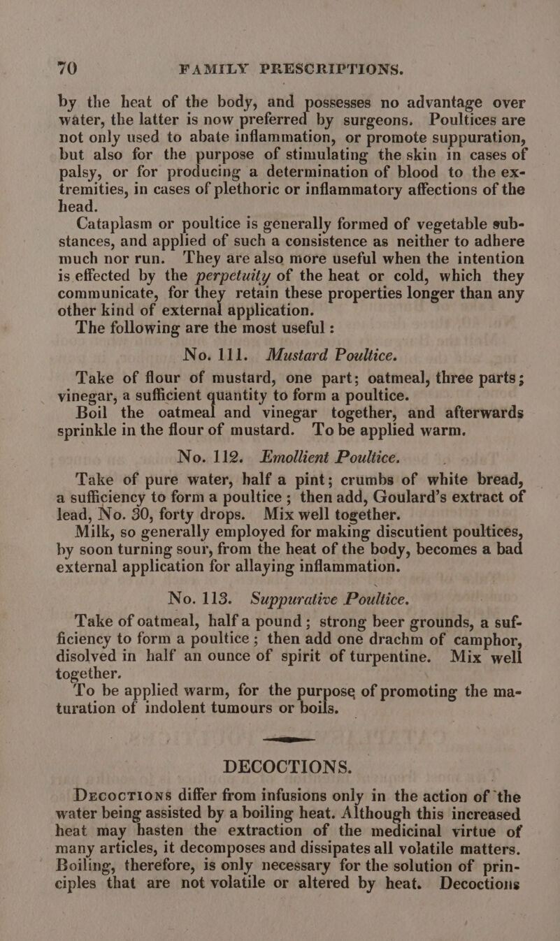 by the heat of the body, and possesses no advantage over water, the latter is now preferred by surgeons. Poultices are not only used to abate inflammation, or promote suppuration, but also for the purpose of stimulating the skin in cases of palsy, or for producing a determination of blood to the ex- tremities, in cases of plethoric or inflammatory affections of the head. Cataplasm or poultice is generally formed of vegetable sub- stances, and applied of such a consistence as neither to adhere much norrun. ‘They are also more useful when the intention is effected by the perpetuity of the heat or cold, which they communicate, for they retain these properties longer than any other kind of external application. The following are the most useful : No. 111. Mustard Poultice. Take of flour of mustard, one part; oatmeal, three parts ; vinegar, a sufficient quantity to form a poultice. Boil the oatmeal and vinegar together, and afterwards sprinkle in the flour of mustard. Tobe applied warm. No. 112. Emollient Poultice. Take of pure water, half a pint; crumbs of white bread, a sufficiency to form a poultice ; then add, Goulard’s extract of lead, No. 30, forty drops. Mix well together. Milk, so generally employed for making discutient poultices, by soon turning sour, from the heat of the body, becomes a bad external application for allaying inflammation. No. 113. Suppurative Poultice. Take of oatmeal, halfa pound; strong beer grounds, a suf- ficiency to form a poultice ; then add one drachm of camphor, disolved in half an ounce of spirit of turpentine. Mix well together. To be applied warm, for the purpose of promoting the ma- turation of indolent tumours or boils. ae Gio DECOCTIONS. Dzcoctions differ from infusions only in the action of ‘the water being assisted by a boiling heat. Although this increased heat may hasten the extraction of the medicinal virtue of many articles, it decomposes and dissipates all volatile matters. Boiling, therefore, is only necessary for the solution of prin- ciples that are not volatile or altered by heat. Decoctions