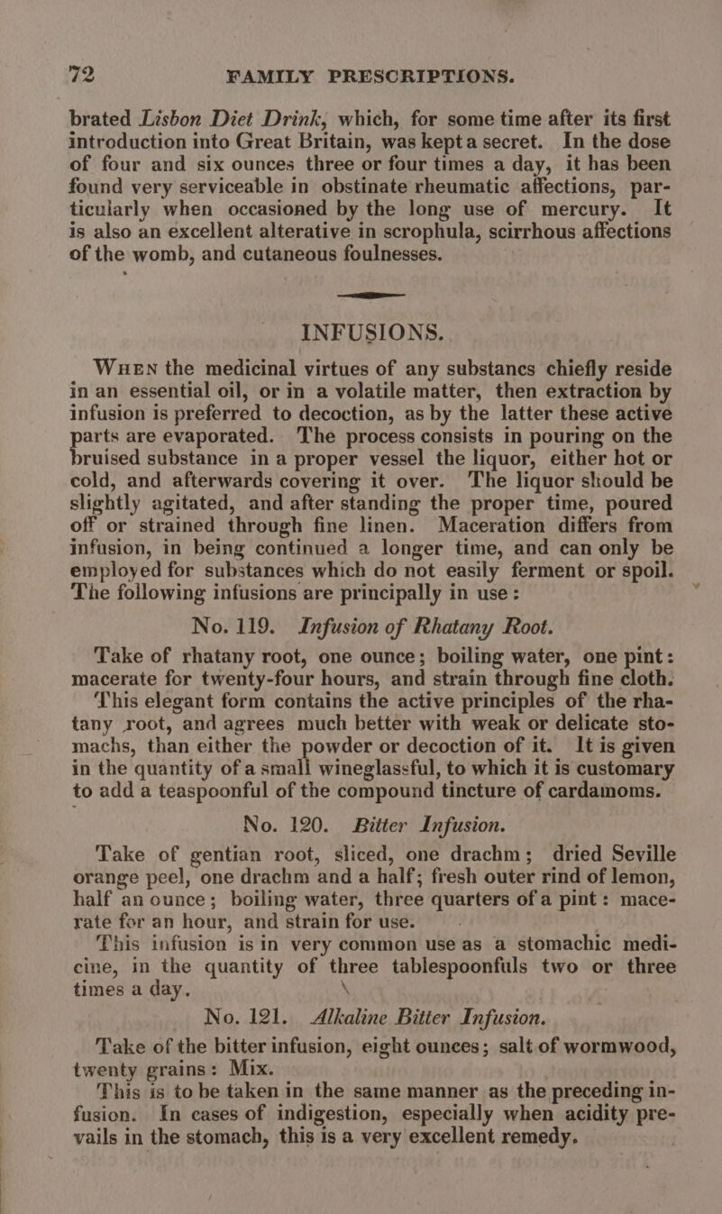 brated Lisbon Diet Drink, which, for some time after its first introduction into Great Britain, was kepta secret. In the dose of four and six ounces three or four times a day, it has been found very serviceable in obstinate rheumatic affections, par- ticularly when occasioned by the long use of mercury. It is also an excellent alterative in scrophula, scirrhous affections of the womb, and cutaneous foulnesses. SE INFUSIONS. WueEN the medicinal virtues of any substancs chiefly reside in an essential oil, or in a volatile matter, then extraction by infusion is preferred to decoction, as by the latter these active parts are evaporated. The process consists in pouring on the bruised substance in a proper vessel the liquor, either hot or cold, and afterwards covering it over. The liquor skould be slightly agitated, and after standing the proper time, poured off or strained through fine linen. Maceration differs from infusion, in being continued a longer time, and can only be employed for substances which do not easily ferment or spoil. The following infusions are principally in use : No. 119. Infusion of Rhatany Root. Take of rhatany root, one ounce; boiling water, one pint: macerate for twenty-four hours, and strain through fine cloth. This elegant form contains the active principles of the rha- tany root, and agrees much better with weak or delicate sto- machs, than either the powder or decoction of it. It is given in the quantity of a small wineglassful, to which it is customary to add a teaspoonful of the compound tincture of cardamoms. No. 120. Bitter Infusion. Take of gentian root, sliced, one drachm; dried Seville orange peel, one drachm and a half; fresh outer rind of lemon, half an ounce; boiling water, three quarters of a pint : mace- rate for an hour, and strain for use. This infusion is in very common use as a stomachic medi- cine, in the quantity of three tablespoonfuls two or three times a day. \ No. 121. Alkaline Bitier Infusion. Take of the bitter infusion, eight ounces; salt of wormwood, twenty grains: Mix. This is to be taken in the same manner as the preceding in- fusion. In cases of indigestion, especially when acidity pre- vails in the stomach, this is a very excellent remedy.