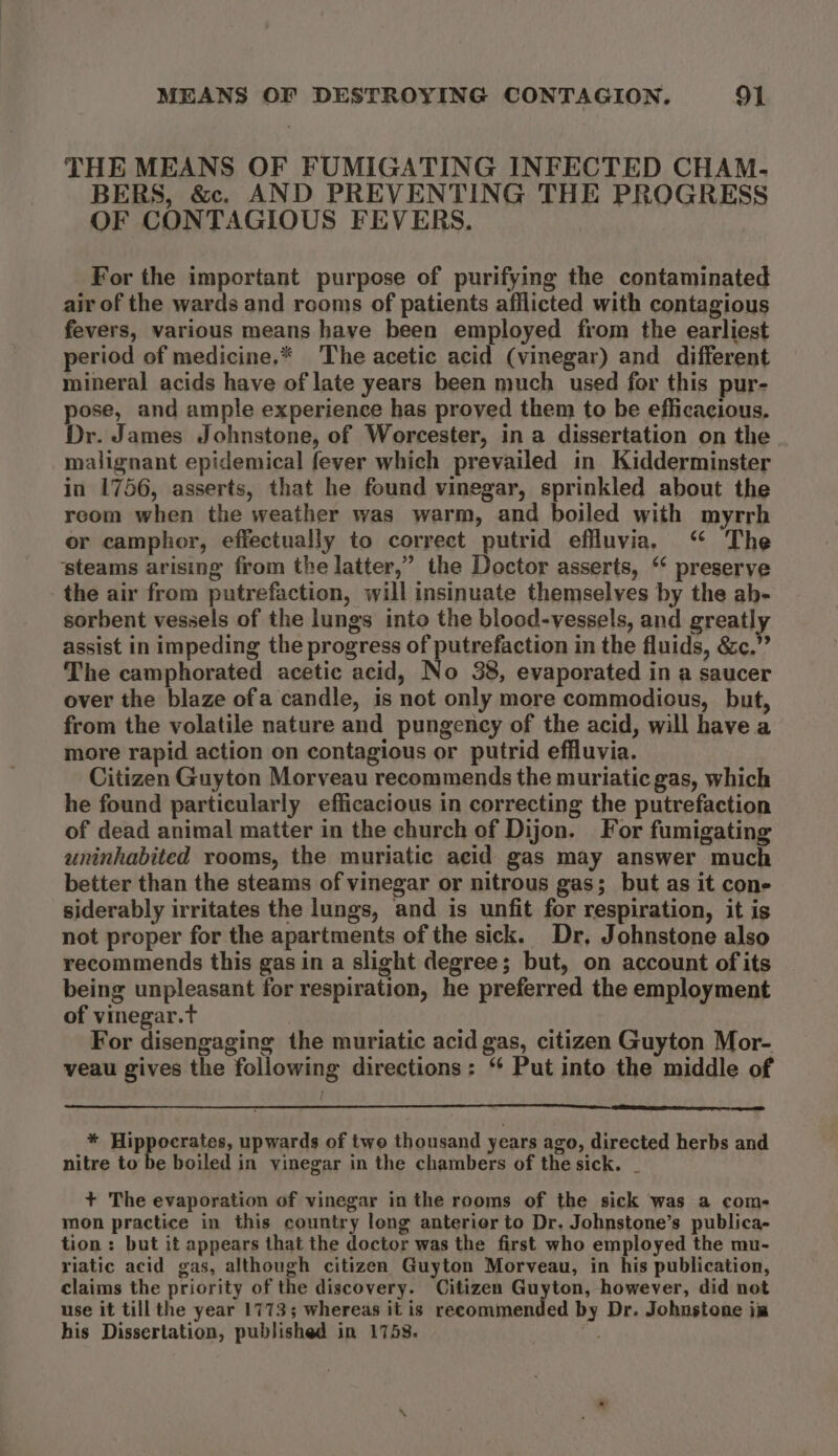 THE MEANS OF FUMIGATING INFECTED CHAM. BERS, &amp;. AND PREVENTING THE PROGRESS OF CONTAGIOUS FEVERS. For the important purpose of purifying the contaminated air of the wards and rooms of patients afflicted with contagious fevers, various means have been employed from the earliest period of medicine,* The acetic acid (vinegar) and different mineral acids have of late years been much used for this pur- pose, and ample experience has proved them to be efficacious. Dr. James Johnstone, of Worcester, in a dissertation on the malignant epidemical fever which prevailed in Kidderminster in 1756, asserts, that he found vinegar, sprinkled about the reom when the weather was warm, and boiled with myrrh or camphor, effectually to correct putrid effluvia, “ The ‘steams arising from the latter,” the Doctor asserts, “ preserve the air from putrefaction, will insinuate themselves by the ah- sorbent vessels of the lungs into the blood-vessels, and greatly assist in impeding the progress of putrefaction in the fluids, &amp;c.” The camphorated acetic acid, No 38, evaporated in a saucer over the blaze ofa candle, is not only more commodious, but, from the volatile nature and pungency of the acid, will have a more rapid action on contagious or putrid effluvia. Citizen Guyton Morveau recommends the muriatic gas, which he found particularly efficacious in correcting the putrefaction of dead animal matter in the church of Dijon. For fumigating uninhabited rooms, the muriatic acid gas may answer much better than the steams of vinegar or nitrous gas; but as it cone siderably irritates the lungs, and is unfit for respiration, it is not proper for the apartments of the sick. Dr, Johnstone also recommends this gas in a slight degree; but, on account of its being unpleasant for respiration, he preferred the employment of vinegar.t For disengaging the muriatic acid gas, citizen Guyton Mor- veau gives the following directions: “ Put into the middle of * Hippocrates, upwards of two thousand years ago, directed herbs and nitre to be boiled in vinegar in the chambers of the sick. _ + The evaporation of vinegar inthe rooms of the sick was a com- mon practice in this country long anterior to Dr. Johnstone’s publica- tion : but it appears that the doctor was the first who employed the mu- riatic acid gas, although citizen Guyton Morveau, in his publication, claims the priority of the discovery. Citizen Guyton, however, did not use it till the year 17735 whereas it is recommended by Dr. Johnstone im his Dissertation, published in 1753. ©