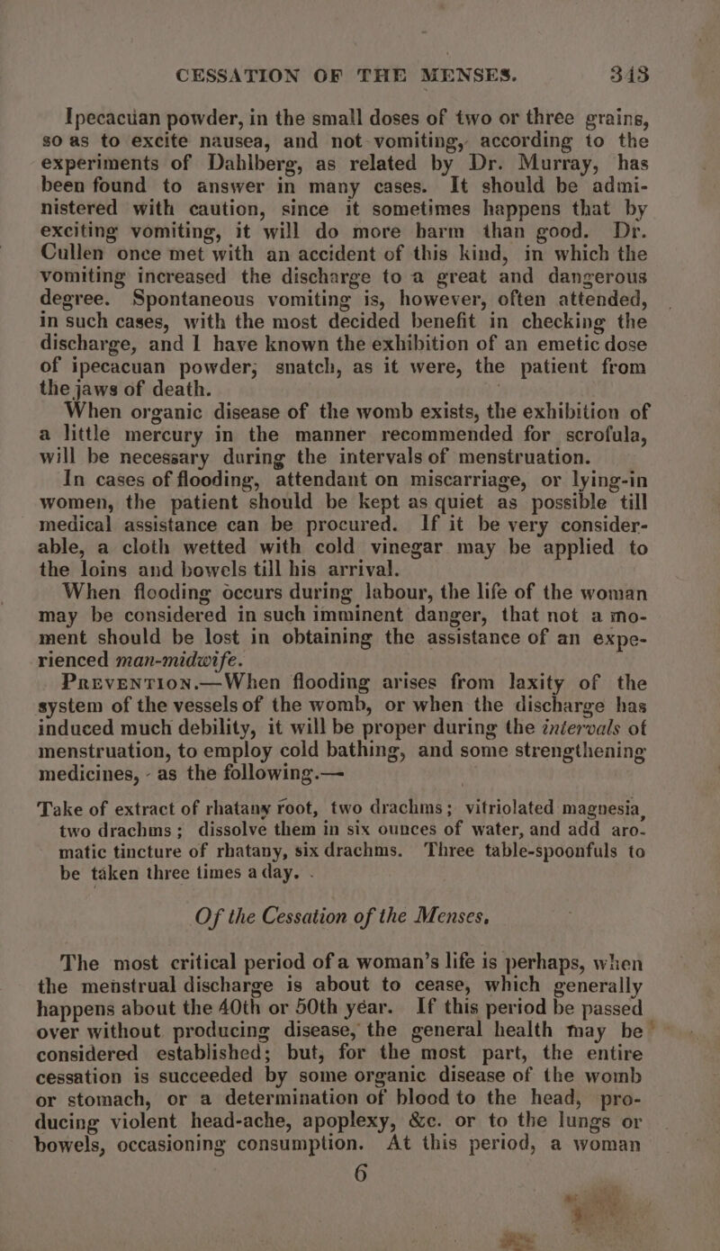 CESSATION OF THE MENSES. 348 Ipecacuan powder, in the small doses of two or three grains, so as to excite nausea, and not- vomiting, according to the experiments of Dahlberg, as related by Dr. Murray, has been found to answer in many cases. It should be admi- nistered with caution, since it sometimes happens that by exciting vomiting, it will do more harm than good. Dr. Cullen once met with an accident of this kind, in which the vomiting increased the discharge to a great and dangerous degree. Spontaneous vomiting is, however, often attended, in such cases, with the most decided benefit in checking the discharge, and 1 have known the exhibition of an emetic dose of ipecacuan powder; snatch, as it were, the patient from the jaws of death. When organic disease of the womb exists, the exhibition of a little mercury in the manner recommended for scrofula, will be necessary during the intervals of menstruation. In cases of flooding, attendant on miscarriage, or lying-in women, the patient should be kept as quiet as possible till medical assistance can be procured. If it be very consider- able, a cloth wetted with cold vinegar may be applied to the loins and bowels till his arrival. When flooding occurs during labour, the life of the woman may be considered in such imminent danger, that not a mo- ment should be lost in obtaining the assistance of an expe- rienced man-midwitfe. PrevENTIon.—When flooding arises from laxity of the system of the vessels of the womb, or when the discharge has induced much debility, it will be proper during the inéervals of menstruation, to employ cold bathing, and some strengthening medicines, - as the following.— | Take of extract of rhatany root, two drachms; vitriolated magnesia, two drachms; dissolve them in six ounces of water, and add aro- matic tincture of rhatany, six drachms. Three table-spoonfuls to be taken three times a day. - Of the Cessation of the Menses, The most critical period of a woman’s life is perhaps, when the menstrual discharge is about to cease, which generally happens about the 40th or 50th year. If this period be passed over without producing disease, the general health may be considered established; but, for the most part, the entire cessation is succeeded by some organic disease of the womb or stomach, or a determination of blood to the head, pro- ducing violent head-ache, apoplexy, &amp;c. or to the lungs or bowels, occasioning consumption. At this period, a woman 6