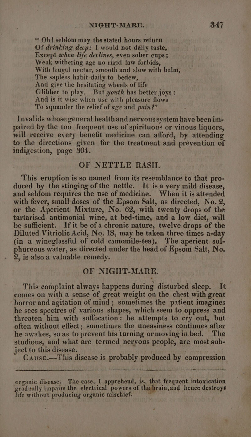 « Oh! seldom may the stated hours return Of drinking deep: I would not daily taste, Except when life declines, even sober cups ; Weak withering age no rigid law forbids, With frugal nectar, smooth and slow with balm, The sapless habit daily to bedew, And give the hesitating wheels of life Glibber to play. But youth has better joys : And is it wise when use with pleasure flows To squander the relief of age and pain?” Invalids whose general health and nervous system have been im- paired by the too frequent use of spirituous or vinous liquors, will receive every benefit medicine can afford, by attending to the directions given for the treatment and prevention of indigestion, page 304. OF NETTLE RASH. This eruption is so named from its resemblance to that pro- duced by the stinging of the nettle. It isa very mild disease, and seldom requires the use of medicine. When it is attended with fever, small doses of the Epsom Salt, as directed, No. 2, or the Aperient Mixture, No. 62, with twenty drops of the tartarised antimonial wine, at bed-time, and a low diet, will be sufficient. Ifit be ofa chronic nature, twelve drops of the Diluted Vitriolic Acid, No. 18, may be taken three times a-day (in a wineglassful of cold camomile-tea), The aperient sul- phureous water, as directed under the head of Epsom Salt, No. 2, is alsoa valuable remedy. OF NIGHT-MARE. This complaint always happens during disturbed sleep. It comes on with a sense of great weight on the chest with great ‘horror and agitation of mind; sometimes the patient imagines he sees spectres of various shapes, which seem to oppress and threaten him with suffocation: he attempts to cry out, but often without effect; sometimes the uneasiness continues after he awakes, so as to prevent his turning ormovingin bed. The studious, and what are termed nervous people, are most sub- - ject to this disease. CausE.—This disease is probably produced by compression organic disease. The case, I apprehend, is, that frequent intoxication gradually impairs the electrical powers of the brain, and hence destroys life without producing organic mischief. % _