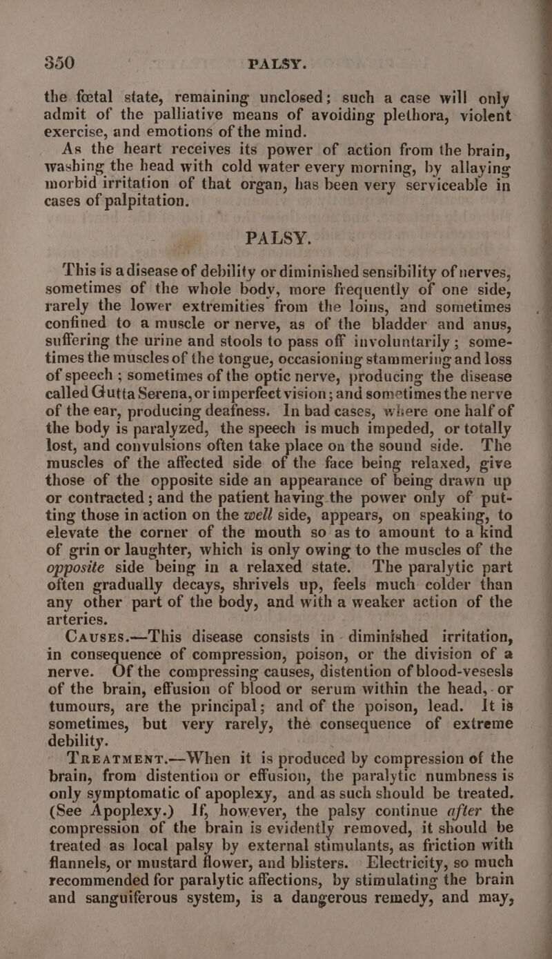 the foetal state, remaining unclosed; such a case will only admit of the palliative means of avoiding plethora, violent exercise, and emotions of the mind. As the heart receives its power of action from the brain, washing the head with cold water every morning, by allaying morbid irritation of that organ, has been very serviceable in cases of palpitation. | PALSY. This is a disease of debility or diminished sensibility of nerves, sometimes of the whole body, more frequently of one side, rarely the lower extremities from the loins, and sometimes confined to a muscle or nerve, as of the bladder and anus, suffering the urine and stools to pass off involuntarily ; some- times the muscles of the tongue, occasioning stammering and loss of speech ; sometimes of the optic nerve, producing the disease called Gutta Serena, or imperfeet vision; and sometimes the nerve of the ear, producing deafness. In bad cases, wihiere one half of the body is paralyzed, the speech is much impeded, or totally lost, and convulsions often take place on the sound side. The muscles of the affected side of the face being relaxed, give those of the opposite side an appearance of being drawn up or contracted ; and the patient having the power only of put- ting those in action on the well side, appears, on speaking, to elevate the corner of the mouth so as to amount to a kind of grin or laughter, which is only owing to the muscles of the opposite side being in a relaxed state. The paralytic part often gradually decays, shrivels up, feels much colder than any other part of the body, and with a weaker action of the arteries. Causes.—This disease consists in~ diminished irritation, in consequence of compression, poison, or the division of a nerve. Of the compressing causes, distention of blood-vesesls of the brain, effusion of blood or serum within the head,- or tumours, are the principal; and of the poison, lead. It i8 a but very rarely, the consequence of extreme ebility. ! Mitedr tir: Whken it is produced by compression of the brain, from distention or effusion, the paralytic numbness is only symptomatic of apoplexy, and as such should be treated. (See Apoplexy.) If, however, the palsy continue after the compression of the brain is evidently removed, it should be treated as local palsy by external stimulants, as friction with flannels, or mustard flower, and blisters. Electricity, so much recommended for paralytic affections, by stimulating the brain and sanguiferous system, is a dangerous remedy, and may, a