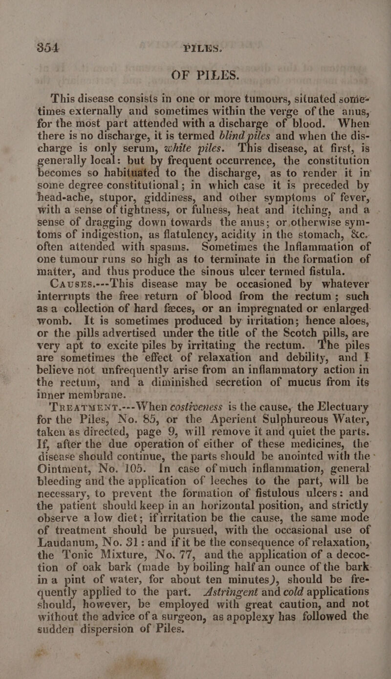 JOA PILES. OF PILES. This disease consists in one or more tumours, situated sonie- times externally and sometimes within the verge of the anus, for the most part attended with a discharge of blood. When there is no discharge, it is termed blind piles and when the dis- charge is only serum, white piles. ‘This disease, at first, is generally local: but by frequent occurrence, the constitution becomes so habituated to the discharge, as to render it in some degree constitutional ; in which case it is preceded by head-ache, stupor, giddiness, and other symptoms of fever, with a sense of tightness, or fulness, heat and itching, and a . sense of dragging down towards the anus; or, otherwise sym- toms of indigestion, as flatulency, acidity in the stomach, &amp;c. often attended with spasms. Sometimes the Inflammation of one tumour runs so high as to terminate in the formation of matter, and thus produce the sinous ulcer termed fistula. Causes.---This disease may be occasioned by whatever interrupts the free return of blood from the rectum; such asa collection of hard feces, or an impregnated or enlarged: womb. It is sometimes produced by irritation; hence aloes, or the pills advertised under the title of the Scotch pills, are very apt to excite piles by irritating the rectum. The piles are sometimes the effect of relaxation and debility, and } believe not unfrequently arise from an inflammatory action in the rectum, and a diminished secretion of mucus from its inner membrane. — . : TREATMENT.---When costiveness is the cause, the Electuary for the Piles, No. 85, or the Aperient Sulphureous Water, taken as directed, page 9, will remove it and quiet the parts. If, after the due operation of either of these medicines, the disease should continue, the parts should be anointed with the: Ointment, No. 105. In case of much inflammation, general: bleeding and the application of leeches to the part, will be necessary, to prevent the formation of fistulous ulcers: and the patient should keep in an horizontal position, and strictly observe a low diet; ifirritation be the cause, the same mode of treatment should be pursued, with the occasional use of Laudanum, No. 31: and if it be the consequence of relaxation, the Tonic Mixture, No. 77, and the application of a decoc- tion of oak bark (made by boiling half an ounce of the bark- ina pint of water, for about ten minutes), should be fre- quently applied to the part. Astringent and cold applications should, however, be employed with great caution, and not without the advice of a surgeon, as apoplexy has followed the sudden dispersion of Piles. ot — * Pie Ne aor