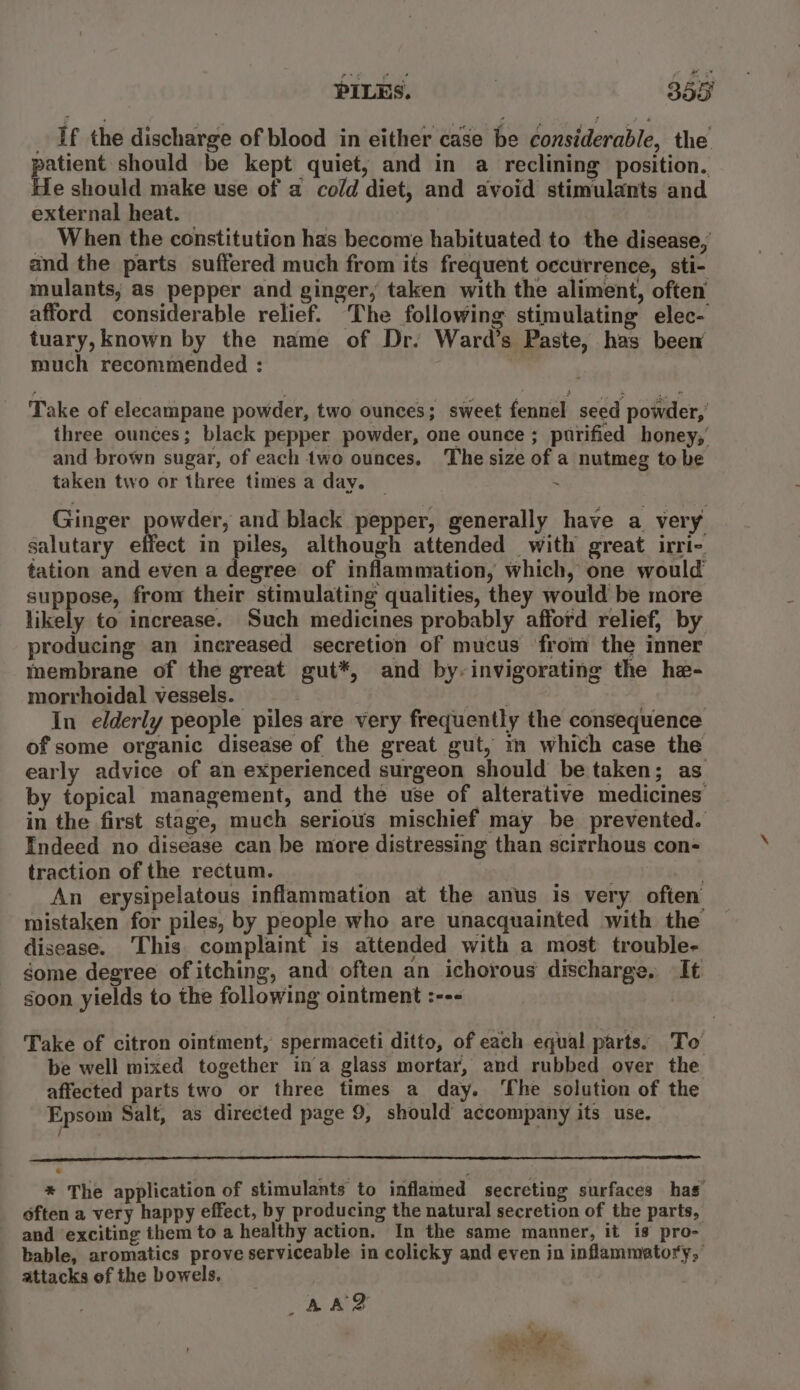 If the discharge of blood in either case be considerable, the patient should be kept quiet, and in a reclining position. He should make use of a cold diet, and avoid stimulants and external heat. When the constitution has become habituated to the disease, and the parts suffered much from its frequent occurrence, sti- mulants, as pepper and ginger, taken with the aliment, often’ afford considerable relief. The following stimulating elec- tuary, known by the name of Dr. Ward’s Paste, has beew much recommended : Take of elecampane powder, two ounces; sweet fennel seed powder,’ three ounces; black pepper powder, one ounce ; purified honey, and brown sugar, of each two ounces. The size of a nutmeg to be taken two or three times a day. _ : Ginger powder, and black pepper, generally have a very salutary effect in piles, although attended with great irri- tation and even a degree of inflammation, which, one would suppose, fronr their stimulating qualities, they would be more likely to increase. Such medicines probably afford relief, by producing an increased secretion of mucus from the inner membrane of the great gut*, and by, invigorating the he- morrhoidal vessels. OF * : In elderly people piles are very frequently the consequence of some organic disease of the great gut, i which case the early advice of an experienced surgeon should be taken; as by topical management, and the use of alterative medicines in the first stage, much serious mischief may be prevented. Indeed no disease can be more distressing than scirrhous con- traction of the rectum. . An erysipelatous inflammation at the anus 1s very often’ mistaken for piles, by people who are unacquainted with the disease. This. complaint is attended with a most trouble- some degree of itching, and often an ichorous discharge. It soon yields to the following ointment :--- Take of citron ointment, spermaceti ditto, of each equal parts. To be well mixed together in’a glass mortar, and rubbed over the affected parts two or three times a day. ‘The solution of the Epsom Salt, as directed page 9, should accompany its use. * The application of stimulants to inflamed secreting surfaces has often a very happy effect, by producing the natural secretion of the parts, and exciting them to a healthy action. In the same manner, it is pro- bable, aromatics prove serviceable in colicky and even in inflammatory, attacks of the bowels. AAD d Yue ne iy . Rat emer,