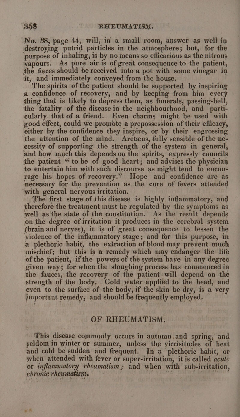 No. 38, page 44, will, in a small room, answer as well in destroying putrid particles in the atmosphere; but, for the purpose of inhaling, is by no means so efficacious as the nitrous vapours. As pure air is of great consequence to the patient, the fceces should be received into a pot with some vinegar in it, and immediately conveyed from the house. The spirits of the patient should be supported by inspiring a confidence of recovery, and by keeping from him every thing that is likely to depress them, as funerals, passing-bell, the fatality of the disease in the neighbourhood, and _parti- cularly. that of a friend. Even charms might be used with good effect, could we promote a prepossession of their eflicacy, either by the confidence they inspire, or by their engrossing the attention of the mind. Aretzus, fully sensible of the ne- cessity of supporting the strength of the system in general, and how much this depends on the spirits, expressly councils the patient “ to be of good heart; and advises the physician to entertain him with such discourse as might tend to encou- rage his hopes of recovery.” Hope and confidence are as necessary for the prevention as the cure of fevers attended with general nervous irritation. The first stage of this disease is highly inflammatory, and therefore the treatment must be regulated by the symptoms as well as the state of the constitution. As the result depends on the degree of irritation it produces in the cerebral system (brain and nerves), it is of great consequence to lessen the violence of the inflammatory stage; and for this purpose, in a plethoric habit, the extraction of blood may prevent much . mischief; but this is a remedy which may endanger the life of the patient, ifthe powers of the system have in any degree given way; for when the sloughing process has commenced in the fauces, the recovery of the patient will depend on the strength of the body. Cold water applied to the head, and even to the surface of the body, if the skin be dry, is a very important remedy, and should be frequently employed. | OF RHEUMATISM. This disease commonly occurs in autumn.and spring, and seldom in winter or summer, unless the yiccisitudes of heat and cold be sudden and frequent. In a_plethoric habit, or when attended with fever or super-irritation, it is called acute or inflammatory rheumatism; and when with sub-irritation, chronic rheumatisin. fay Me , pose;