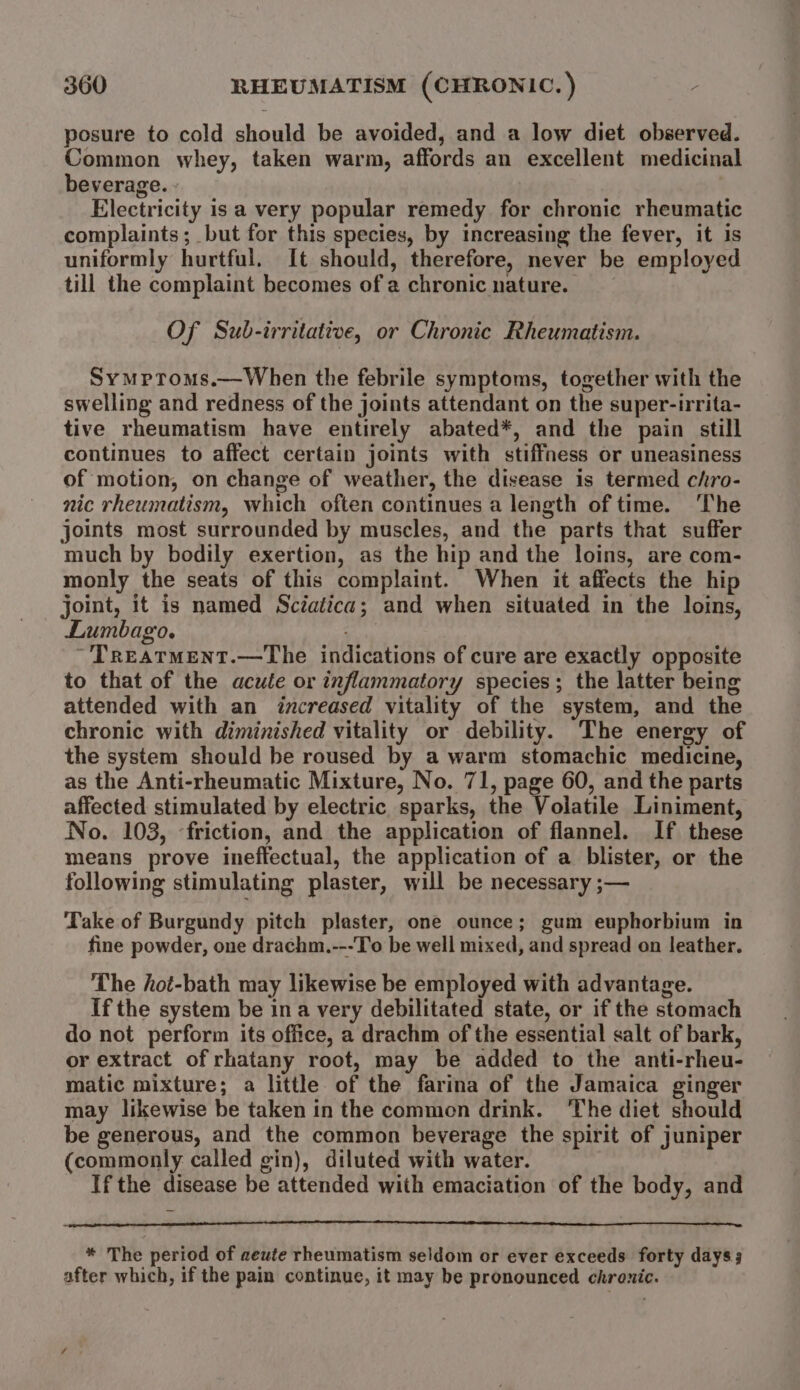 posure to cold should be avoided, and a low diet observed. Common whey, taken warm, affords an excellent medicinal beverage. - Electricity is a very popular remedy for chronic rheumatic complaints; but for this species, by increasing the fever, it is uniformly hurtful. It should, therefore, never be employed till the complaint becomes of a chronic nature. Of Sub-irritative, or Chronic Rheumatism. Symproms.—When the febrile symptoms, together with the swelling and redness of the joints attendant on the super-irrita- tive rheumatism have entirely abated*, and the pain still continues to affect certain joints with stiffness or uneasiness of motion, on change of weather, the disease is termed chro- nic rheumatism, which often continues a length of time. ‘The joints most surrounded by muscles, and the parts that suffer much by bodily exertion, as the hip and the loins, are com- monly the seats of this complaint. When it affects the hip joint, it is named Sciatica; and when situated in the loins, Lumbago. ; TreatmMent.—The indications of cure are exactly opposite to that of the acute or inflammatory species; the latter being attended with an increased vitality of the system, and the chronic with diminished vitality or debility. The energy of the system should be roused by a warm stomachic medicine, as the Anti-rheumatic Mixture, No. 71, page 60, and the parts affected stimulated by electric sparks, the Volatile Liniment, No. 103, friction, and the application of flannel. If these means prove ineffectual, the application of a blister, or the following stimulating plaster, will be necessary ;— ‘Take of Burgundy pitch plaster, one ounce; gum euphorbium in fine powder, one drachm.---To be well mixed, and spread on leather. The hot-bath may likewise be employed with advantage. If the system be ina very debilitated state, or if the stomach do not perform its office, a drachm of the essential salt of bark, or extract of rhatany root, may be added to the anti-rheu- matic mixture; a little of the farina of the Jamaica ginger may likewise be taken in the common drink. The diet should be generous, and the common beverage the spirit of juniper (commonly called gin), diluted with water. Ifthe disease be attended with emaciation of the body, and * The period of aeute rheumatism seldom or ever exceeds forty days after which, if the pain continue, it may be pronounced chronic.