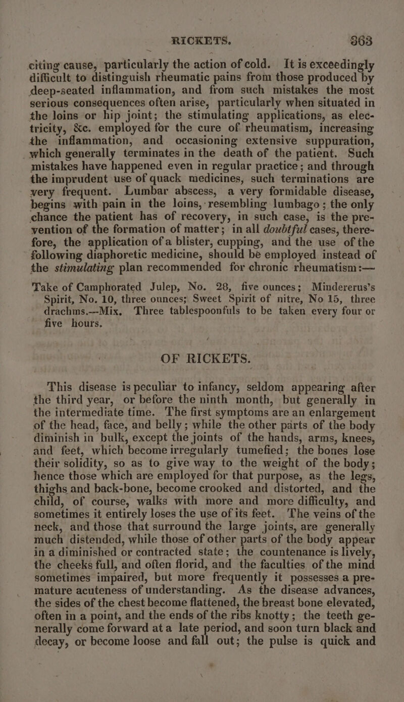 citing cause, particularly the action of cold. It is exceedingly difficult to distinguish rheumatic pains from those produced by deep-seated inflammation, and from such mistakes the most serious consequences often arise, particularly when situated in the loins or hip joint; the stimulating applications, as elec- tricity, &amp;c. employed for the cure of rheumatism, increasing the inflammation, and occasioning extensive suppuration, which generally terminates in the death of the patient. Such mistakes have happened even in regular practice; and through the imprudent use of quack medicines, such terminations are very frequent. Lumbar abscess, a very formidable disease, begins with pain in the loins,- resembling lumbago ; the only chance the patient has of recovery, in such case, is the pre- vention of the formation of matter; in all doubtful cases, there- fore, the application ofa blister, cupping, and the use of the following diaphoretic medicine, should be employed instead of the stimulating plan recommended for chronic rheumatism:— Take of Camphorated Julep, No. 28, five ounces; Mindererus’s Spirit, No. 10, three ounces; Sweet Spirit of nitre, No 15, three drachms.---Mix, ‘Three tablespoonfuls to be taken every four or five hours. OF RICKETS. — This disease is peculiar to infancy, seldom appearing after the third year, or before the ninth month, but generally in the intermediate time. ‘The first symptoms are an enlargement of the head, face, and belly; while the other parts of the body diminish in bulk, except the joints of the hands, arms, knees, and feet, which become irregularly tumefied; the bones lose their solidity, so as to give way to the weight of the body; hence those which are employed for that purpose, as the legs, thighs and back-bone, become crooked and distorted, and the child, of course, walks with more and more difficulty, and sometimes it entirely loses the use of tts feet. The veins of the neck, and those that surround the large joints, are generally much distended, while those of other parts of the body appear in a diminished or contracted state; the countenance is lively, the cheeks full, and often florid, and the faculties of the mind sometimes impaired, but more frequently it possesses a pre- mature acuteness of understanding. As the disease advances, the sides of the chest become flattened, the breast bone elevated, often in a point, and the ends of the ribs knotty; the teeth ge- nerally come forward ata late period, and soon turn black and decay, or become loose and fall out; the pulse is quick and