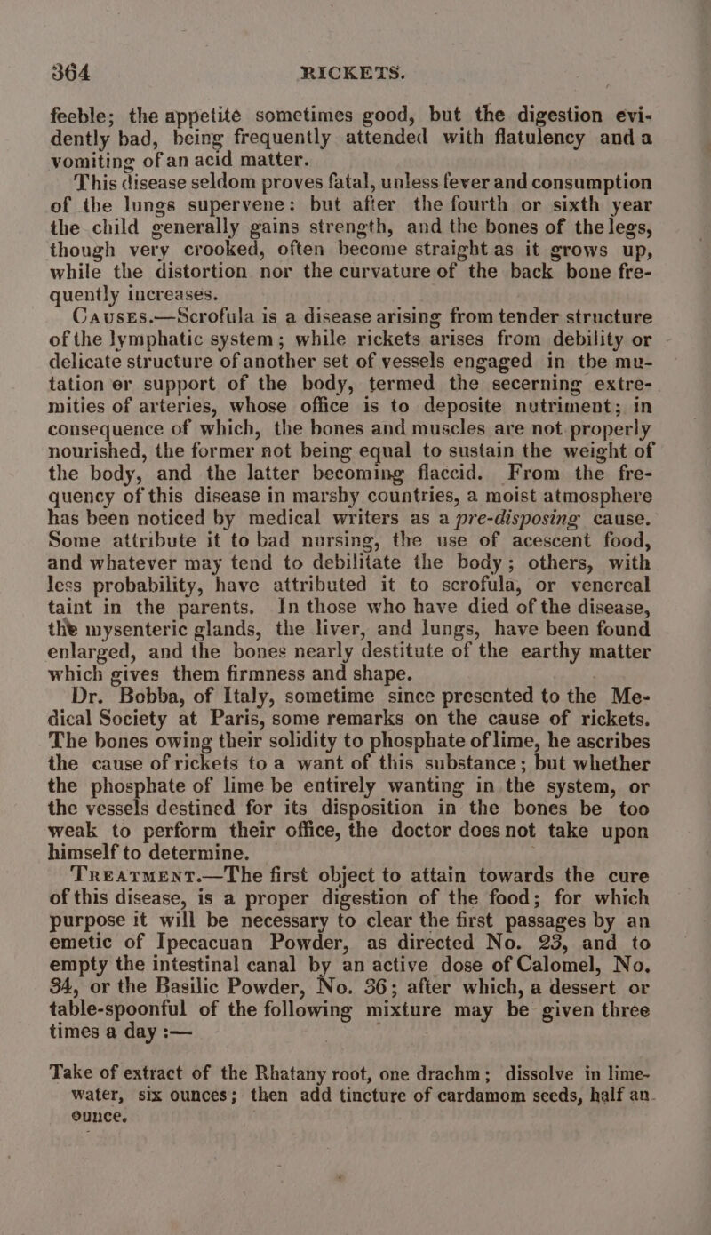feeble; the appetite sometimes good, but the digestion evi- dently bad, being frequently attended with flatulency anda vomiting of an acid matter. This disease seldom proves fatal, unless fever and consumption of the lungs supervene: but after the fourth or sixth year the child generally gains strength, and the bones of the legs, though very crooked, often become straight as it grows up, while the distortion nor the curvature of the back bone fre- quently increases. Causes.—Scrofula is a disease arising from tender structure of the lymphatic system; while rickets arises from debility or delicate structure of another set of vessels engaged in the mu- tation er support of the body, termed the secerning extre-. mities of arteries, whose office is to deposite nutriment; in consequence of which, the bones and muscles are not properly nourished, the former not being equal to sustain the weight of the body, and the latter becoming flaccid. From the fre- quency of this disease in marshy countries, a moist atmosphere has been noticed by medical writers as a pre-disposing cause. Some attribute it to bad nursing, the use of acescent food, and whatever may tend to debilitate the body; others, with Jess probability, have attributed it to scrofula, or venereal taint in the parents. In those who have died of the disease, the mysenteric glands, the liver, and lungs, have been found enlarged, and the bones nearly destitute of the earthy matter which gives them firmness and shape. ) Dr. Bobba, of Italy, sometime since presented to the Me- dical Society at Paris, some remarks on the cause of rickets. The bones owing their solidity to phosphate of lime, he ascribes the cause of rickets to a want of this substance; but whether the phosphate of lime be entirely wanting in the system, or the vessels destined for its disposition in the bones be too weak to perform their office, the doctor doesnot take upon himself to determine. . TREATMENT.—The first object to attain towards the cure of this disease, is a proper digestion of the food; for which purpose it will be necessary to clear the first passages by an emetic of Ipecacuan Powder, as directed No. 23, and to empty the intestinal canal by an active dose of Calomel, No, 34, or the Basilic Powder, No. 36; after which, a dessert or table-spoonful of the following mixture may be given three times a day :— | Take of extract of the Rhatany root, one drachm; dissolve in lime- water, six ounces; then add tincture of cardamom seeds, half an. ounce. :