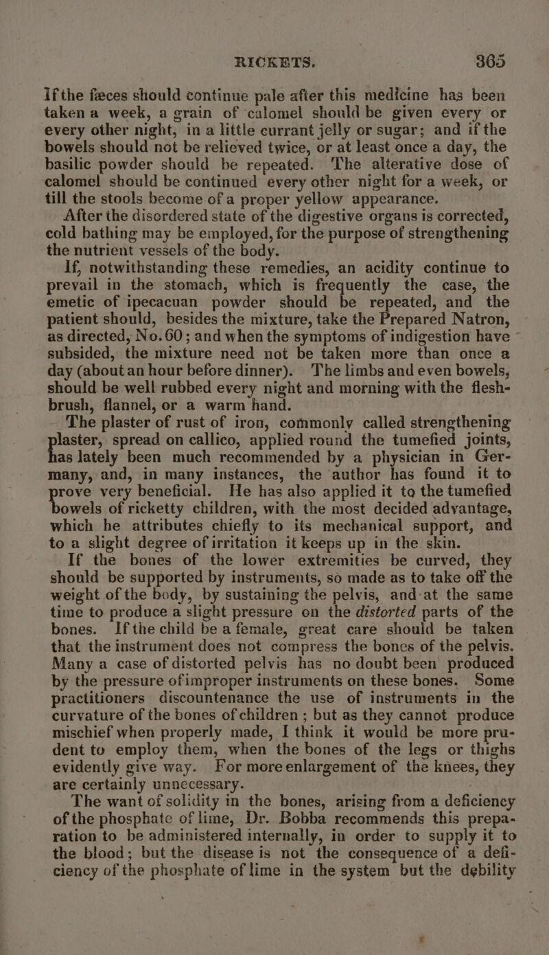 Ifthe feces should continue pale after this medicine has been taken a week, a grain of ‘calomel should be given every or every other night, in a little currant jelly or sugar; and ifthe bowels should not be relieved twice, or at least once a day, the basilic powder should be repeated. The alterative dose of calomel should be continued every other night for a week, or till the stools become of a proper yellow appearance. After the disordered state of the digestive organs is corrected, cold bathing may be employed, for the purpose of strengthening the nutrient vessels of the body. If, notwithstanding these remedies, an acidity continue to prevail in the stomach, which is frequently the case, the emetic of ipecacuan powder should be repeated, and the patient should, besides the mixture, take the Prepared Natron, as directed, No.60; and when the symptoms of indigestion have subsided, the mixture need not be taken more than once a day (about an hour before dinner). The limbs and even bowels, should be well rubbed every night and morning with the flesh- brush, flannel, or a warm hand. | The plaster of rust of iron, commonly called strengthening ert spread on callico, applied round the tumefied joints, as lately been much recommended by a physician in Ger- many, and, in many instances, the author has found it to rove very beneficial. He has also applied it to the tumefied owels of ricketty children, with the most decided advantage, which he attributes chiefly to its mechanical support, and to a slight degree of irritation it keeps up in the skin. If the bones of the lower extremities be curved, they should be supported by instruments, so made as to take off the weight of the body, by sustaining the pelvis, and-at the same time to produce a slight pressure on the distorted parts of the bones. Ifthe child be a female, great care should be taken that the instrument does not compress the bones of the pelvis. Many a case of distorted pelvis has no doubt been produced by the pressure ofimproper instruments on these bones. Some practitioners discountenance the use of instruments in the curvature of the bones of children ; but as they cannot produce mischief when properly made, I think it would be more pru- dent to employ them, when the bones of the legs or thighs evidently give way. For moreenlargement of the knees, they are certainly unnecessary. The want of solidity in the bones, arising from a deficiency of the phosphate of lime, Dr. Bobba recommends this prepa- ration to be administered internally, in order to supply it to the blood; but the disease is not the consequence of a defi- ciency of the phosphate of lime in the system but the debility