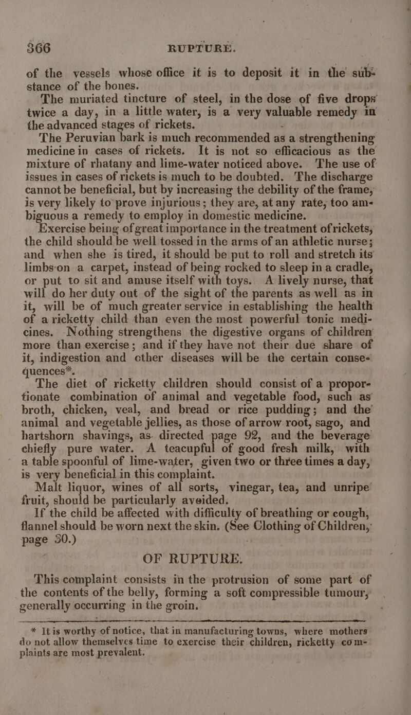 of the vessels whose office it is to deposit it in the sub- stance of the hones. The muriated tincture of steel, in the dose of five drops twice a day, in a little water, is a very valuable remedy in the advanced stages of rickets. : The Peruvian bark is much recommended as a strengthening medicine in cases of rickets. It is not so efficacious as the mixture of rhatany and lime-water noticed above. The use of issues in cases of rickets is much to be doubted. ‘Fhe discharge cannot be beneficial, but by increasing the debility of the frame, is very likely to'prove injurious; they are, at any rate, too am- biguous a remedy to employ in domestic medicine. Exercise being of great importance in the treatment of rickets, the child should be well tossed in the arms of an athletic nurse; and when she is tired, it should be put to roll and stretch its limbs‘on a carpet, instead of being rocked to sleep ina cradle, or put to sit and amuse itself with toys. A lively nurse, that will do her duty out of the sight of the parents as well as in it, will be of much greater service in establishing the health of aricketty child than even the most powerful tonic medi- cines. -Nothing strengthens the digestive organs of children more than exercise; and if they have not their due share of it, indigestion and cther diseases will be the certain conse- juences*. The diet of ricketty children should consist of a propor- tionate combination of animal and vegetable food, such as broth, chicken, veal, and bread or rice pudding; and the animal and vegetable jellies, as those of arrow root, sago, and hartshorn shavings, as- directed page 92, and the beverage chiefly pure water. A teacupful of good fresh milk, with a table spoonful of lime-water, given two or three times a day, is very beneficial in this complaint. _ Malt liquor, wines of all sorts, vinegar, tea, and unripe fruit, should be particularly aveided. If the child be affected with difficulty of breathing or cough, flannel should be worn next the skin. (See Clothing of Children,’ page 30.) | OF RUPTURE. This complaint consists in the protrusion of some part of the contents of the belly, forming a soft compressible tumour, generally occurring in the groin. * Itis worthy of notice, that in manufacturing towns, where mothers do not allow themselves time to exercise their children, ricketty. com- plaints are most prevalent.