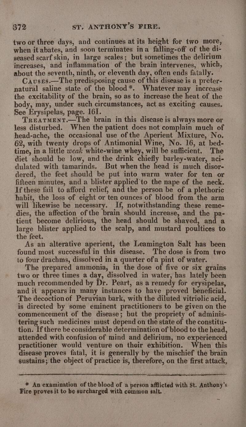 two or three days, and continues at its height for two more, when it abates, and soon terminates ina falling-off of the di- seased scarf skin, in large scales; but sometimes the delirium increases, and inflammation of the brain intervenes, which, about the seventh, ninth, or eleventh day, often ends fatally. Causrs.—The predisposing cause of this disease is a preter- natural saline state of the blood*. Whatever may increase the excitability of the brain, so as to increase the heat of the body, may, under such circumstances, act as exciting causes. See Erysipelas, page. 161. TREATMENT.—The brain in this disease is always more or less disturbed. When the patient does not complain much of head-ache, the occasional use of the Aperient Mixture, No. 62, with twenty drops of Antimonial Wine, No. 16, at bed- time, in a little weak white-wine whey, will be sufficient. The diet should be low, and the drink chiefly barley-water, aci- dulated with tamarinds. But when the head is much disor- dered, the feet should be put into warm water for ten or fifteen minutes, and a blister applied'to the nape of the neck. If these fail to afford relief, and the person be of a plethoric habit, the loss of eight or ten ounces of blood from the arm will likewise be necessary. If, notwithstanding these reme- dies, the affection of the brain should increase, and the pa- tient become delirious, the head should be shaved, and a large blister applied to the scalp, and mustard poultices to ‘the feet. As an alterative aperient, the Leamington Salt has been found most successful in this disease. ‘The dose is from two to four drachms, dissolved in a quarter ofa pint of water. _ The prepared ammonia, in the dose of five or six grains two or three times a day, dissolved in water, has lately been much recommended by Dr. Peart, as a remedy for erysipelas, and it appears in many instances to have proved beneficial. The decoction of Peruvian bark, with the diluted vitriolic acid, is directed by some eminent practitioners to be given on the commencement of the disease; but the propriety of adminis- tering such medicines must depend on the state of the constitu- tion. If there be considerable determination of blood to the head, attended with confusion of mind and delirium, no experienced practitioner would venture on their exhibition. When this disease proves fatal, it is generally by the mischief the brain sustains; the object of practice is, therefore, on the first attack, * An examination of the blood of a person afflicted with St. Anthony’s Fire proves it to be surcharged. with common salt. - ~