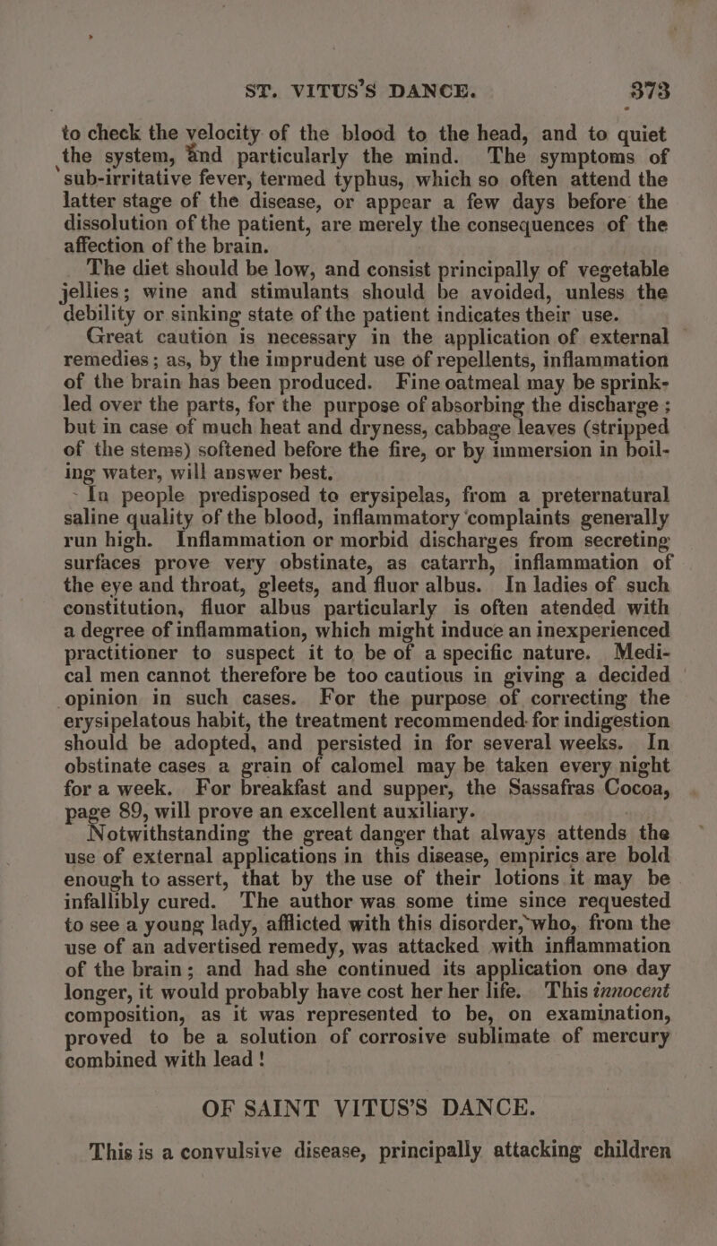 to check the velocity of the blood to the head, and to quiet ,the system, ’nd particularly the mind. The symptoms of sub-irritative fever, termed typhus, which so often attend the latter stage of the disease, or appear a few days before the dissolution of the patient, are merely the consequences of the affection of the brain. The diet should be low, and consist principally of vegetable jellies; wine and stimulants should be avoided, unless the debility or sinking state of the patient indicates their use. — Great caution is necessary in the application of external — remedies ; as, by the imprudent use of repellents, inflammation of the brain has been produced. Fine oatmeal may be sprink- led over the parts, for the purpose of absorbing the discharge ; but in case of much heat and dryness, cabbage leaves (stripped of the stems) softened before the fire, or by immersion in boil- ing water, will answer best. ~ In people predisposed to erysipelas, from a preternatural saline quality of the blood, inflammatory ‘complaints generally run high. Inflammation or morbid discharges from secreting surfaces prove very obstinate, as catarrh, inflammation of the eye and throat, gleets, and fluor albus. In ladies of such constitution, fluor albus particularly is often atended with a degree of inflammation, which might induce an inexperienced practitioner to suspect it to be of a specific nature. Medi- cal men cannot therefore be too cautious in giving a decided | opinion in such cases. For the purpose of correcting the erysipelatous habit, the treatment recommended. for indigestion should be adopted, and persisted in for several weeks. In obstinate cases a grain of calomel may be taken every night for a week. For breakfast and supper, the Sassafras Cocoa, page 89, will prove an excellent auxiliary. | Notwithstanding the great danger that always attends the use of external applications in this disease, empirics are bold enough to assert, that by the use of their lotions it may be infallibly cured. The author was some time since requested to see a young lady, afflicted with this disorder, who, from the use of an advertised remedy, was attacked with inflammation of the brain; and had she continued its application one day longer, it would probably have cost her her life. This txnocent composition, as it was represented to be, on examination, proved to be a solution of corrosive sublimate of mercury combined with lead! OF SAINT VITUS’S DANCE. This is a convulsive disease, principally attacking children