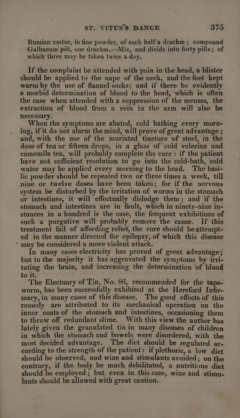 Russian castor, in fine powder, of each half.a drachm ; compound Galbanum.pill, one drachm.—Mix, and divide into forty pills; of which three may be taken twice a day. If the complaint be attended with pain in the head, a blister should be applied to the nape of the neck, and the feet kept warm by the use of flannel socks; and if there be evidently a morbid determination of blood to the head, which is often the case when attended with a suppression of the menses, the extraction of blood from a vein in the arm will also be necessary. When the symptoms are abated, cold bathing every morn- ing, if it do not alarm the mind, will prove of great advantage ; and, with the use of the muriated tincture of steel, in the dose of ten or fifteen drops, in a glass of cold valerian and camomile tea, will probably complete the cure: if the patient have not sufficient resolution to go into the cold-bath, cold water may be applied every morning to the head. The basi- lic powder should be repeated two or three times a week, till nine or twelve doses have been taken; for if the nervous system be disturbed by the irritation of worms in the stomach or intestines, it will effectually dislodge them; and if the stomach and intestines are in fault, which in ninety-nine in- stances in a hundred is the case, the frequent exhibitions of such a purgative will probably remove the cause. If this treatment fail of affording relief, the cure should beattempt- ed in the manner directed for epilepsy, of which this disease may be considered a more violent attack. | In many cases electricity has proved of great advantage; but in the majority it has aggravated the symptoms by irri- tating the brain, and increasing the determination of blood to it. : The Electuary of Tin, No. 86, recommended for the tape- worm, has been successfully exhibited at the Hereford Infir- mary, in many cases of this disease. The good effects of this remedy are attributed to its mechanical operation on the inner coats of the stomach and intestines, occasioning them to throw off redundant slime. With this view the author has lately given the granulated tin in many diseases of children in which the stomach and bowels were disordered, with the most decided advantage. The diet should be regulated ac-. eording to the strength of the patient: if plethoric, a low diet should be observed, and wine and stimulants avoided; on the contrary, if the body be much debilitated, a nutritious diet should be employed; but even in this case, wine and stimu- Jants should be allowed with great caution,