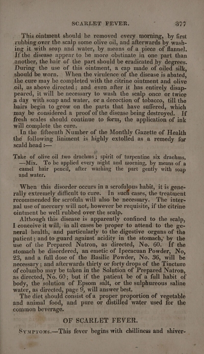 This ointment should be removed every. morning, by first rubbing over the scalp some olive oil, and afterwards by wash- ing it with soap and water, by means of a piece of flannel. If the disease appear to be more obstinate in one part than another, the hair of the part should be eradicated by degrees. During the use of this ointment, a cap made of oiled silk, should be worn. When the virulence‘of the disease is abated, the cure may be completed with the citrine ointment and olive oil, as above directed; and even after it has entirely disap- peared, it will be necessary to wash the scalp once or twice a day with soap and water, or a decoction of tobacco, till the hairs begin to grow on the parts that have suffered, which may be considered a proof of the disease being destroyed. If fresh scales should continue to form, the application of ink - will complete the cure. In the fifteenth Number of the Monthly Gazette of Health the following liniment is highly extolled as a remedy for scald head :— : 3? Take of olive oil two drachms; spirit of turpentine six drachms, —Mix. To be applied every night and morning, by means of a camel hair pencil, after washing the part gently with soap and water. When this disorder occurs in a scrofulous habit, it is gene- | rally extremely difficult to cure. In such cases, the treatment recommended for scrofula will also be necessary. The inter- nal use of mercury will not, however be requisite, if the citrine ointment be well rubbed over the scalp. Although this disease is apparently confined to the scalp I conceive it will, in all cases be proper to attend to the ge- neral health, and particularly to the digestive organs of the patient ; and to guard against acidity in the stomach, by the use of the Prepared Natron, as directed, No. 60. If the stomach be disordered, an emetic of Ipecacuan Powder, No, 23, and a full dose of the Basilic Powder, No. 36, will be necessary ; and afterwards thirty or forty drops of the Tincture of columbo may be taken in the Solution of Prepared Natron, as directed, No. 60; but if the patient be of a full habit of body, the solution of Epsom salt, or the sulphureous saline water, as directed, page 9, will answer best. The diet should consist ofa proper proportion of vegetable and animal food, and pure or distilled water used for the common beverage. OF SCARLET FEVER. Symproms.—This fever begins with chilliness and shiver-_ x -