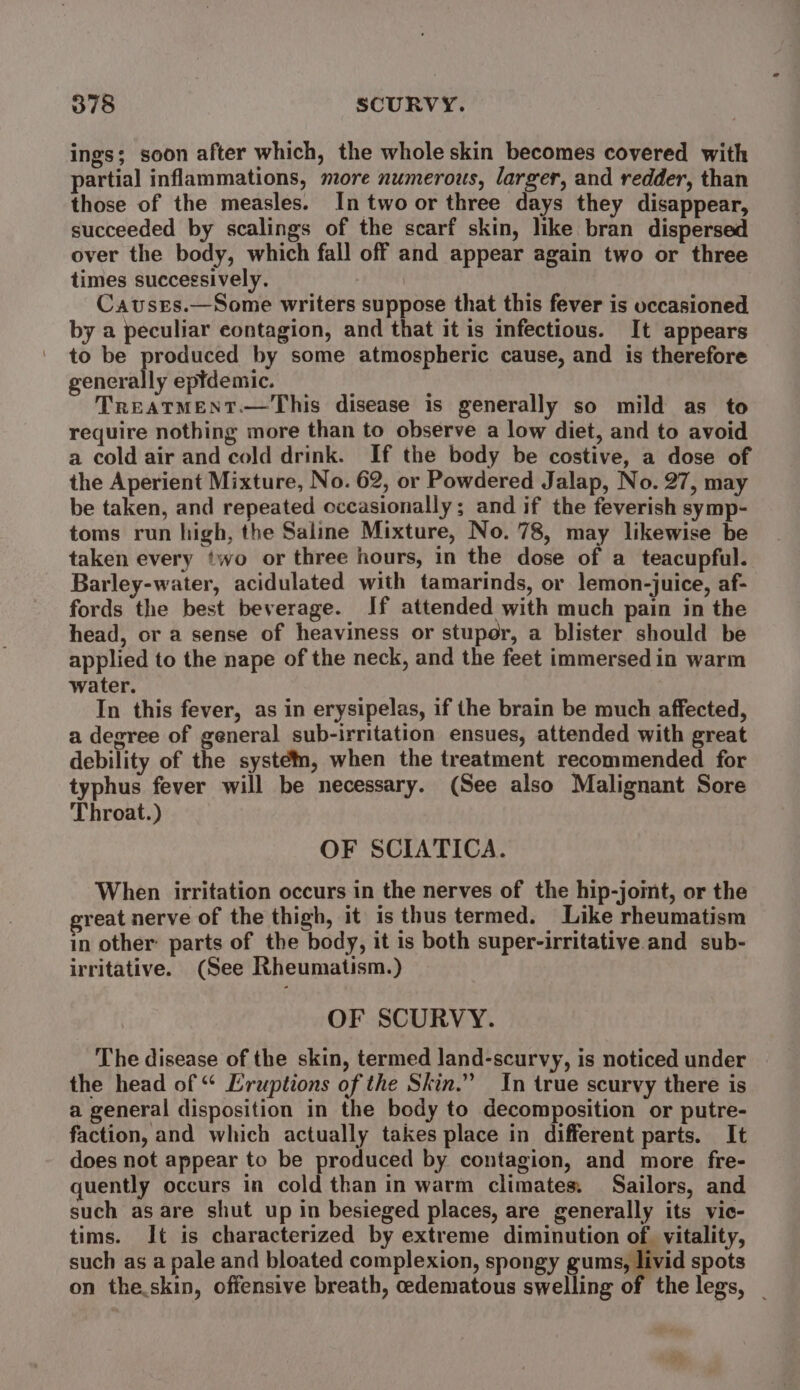 ings; soon after which, the whole skin becomes covered with partial inflammations, more numerous, larger, and redder, than those of the measles. In two or three days they disappear, succeeded by scalings of the scarf skin, hike bran dispersed over the body, which fall off and appear again two or three times successively. Causes.—Some writers suppose that this fever is occasioned by a peculiar contagion, and that it is infectious. It appears to be ee. by some atmospheric cause, and is therefore generally eptdemic. TREATMENT.—This disease is generally so mild as to require nothing more than to observe a low diet, and to avoid a cold air and cold drink. If the body be costive, a dose of the Aperient Mixture, No. 62, or Powdered Jalap, No. 27, may be taken, and repeated occasionally; and if the feverish symp- toms run high, the Saline Mixture, No. 78, may likewise be taken every two or three hours, in the dose of a teacupful. Barley-water, acidulated with tamarinds, or lemon-juice, af- fords the best beverage. If attended with much pain in the head, or a sense of heaviness or stupor, a blister should be applied to the nape of the neck, and the feet immersedin warm water. In this fever, as in erysipelas, if the brain be much affected, a degree of general sub-irritation ensues, attended with great debility of the system, when the treatment recommended for typhus fever will be necessary. (See also Malignant Sore Throat.) OF SCIATICA. When irritation occurs in the nerves of the hip-joint, or the great nerve of the thigh, it is thus termed. Like rheumatism in other: parts of the body, it is both super-irritative and sub- irritative. (See Rheumatism.) OF SCURVY. The disease of the skin, termed land-scurvy, is noticed under the head of “ Eruptions of the Skin.” In true scurvy there is a general disposition in the body to decomposition or putre- faction, and which actually takes place in different parts. It does not appear to be produced by contagion, and more fre- quently occurs in cold than in warm climates, Sailors, and such as are shut up in besieged places, are generally its vic- tims. It is characterized by extreme diminution of vitality, such as a pale and bloated complexion, spongy gums, livid spots on the.skin, offensive breath, cedematous swelling of the legs, |