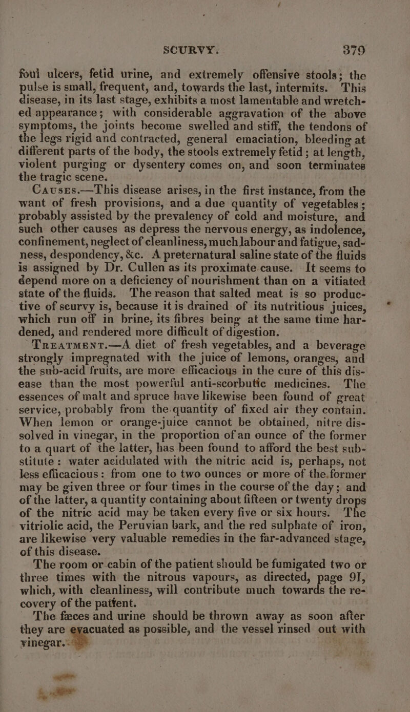 foul ulcers, fetid urine, and extremely offensive stools; the pulse is small, frequent, and, towards the last, intermits. This disease, in its last stage, exhibits a most lamentable and wretch- ed appearance; with considerable aggravation of the above symptoms, the joints become swelled and stiff, the tendons of the legs rigid and contracted, general emaciation, bleeding at different parts of the body, the stools extremely fetid ; at length, violent purging or dysentery comes on, and soon terminates the tragic scene. Causes.—This disease arises, in the first instance, from the want of fresh provisions, and a due quantity of vegetables ; probably assisted by the prevalency of cold and moisture, and such other causes as depress the nervous energy, as indolence, confinement, neglect of cleanliness, much labour and fatigue, sad- ness, despondency, &amp;c. A preternatural saline state of the fluids is assigned by Dr. Cullen as its proximate-cause. It seems to depend more on a deficiency of nourishment than on a vitiated state of the fluids. The reason that salted meat is so produc- tive of scurvy is, because itis drained of its nutritious juices, which run off in brine, its fibres being at the same time har- dened, and rendered more difficult of digestion. TreatMent.—A diet of fresh vegetables, and a beverage strongly impregnated with the juice of lemons, oranges, and the sub-acid fruits, are more efficacious in the cure of this dis- ease than the most powerful anti-scorbutic medicines. The essences of malt and spruce have likewise been found of great service, probably from the.quantity of fixed air they contain. When lemon or orange-juice cannot be obtained, nitre dis- solved in vinegar, in the proportion ofan ounce of the former to a quart of the latter, has been found to afford the best sub- stitute: water acidulated with the nitric acid is, perhaps, not less efficacious: from one to two ounces or more of the.former may be given three or four times in the course of the day; and of the latter, a quantity containing about fifteen or twenty drops of the nitric acid may be taken every five or six hours. The vitriolie acid, the Peruvian bark, and the red sulphate of iron, are likewise very valuable remedies in the far-advanced stage, of this disease. | The room or cabin of the patient should be fumigated two or three times with the nitrous vapours, as directed, page 9I, which, with cleanliness, will contribute much towards the re- covery of the patfent. The feces and urine should be thrown away as soon after they are eyacuated as possible, and the vessel rinsed out with rineeae. ae i aa wage.