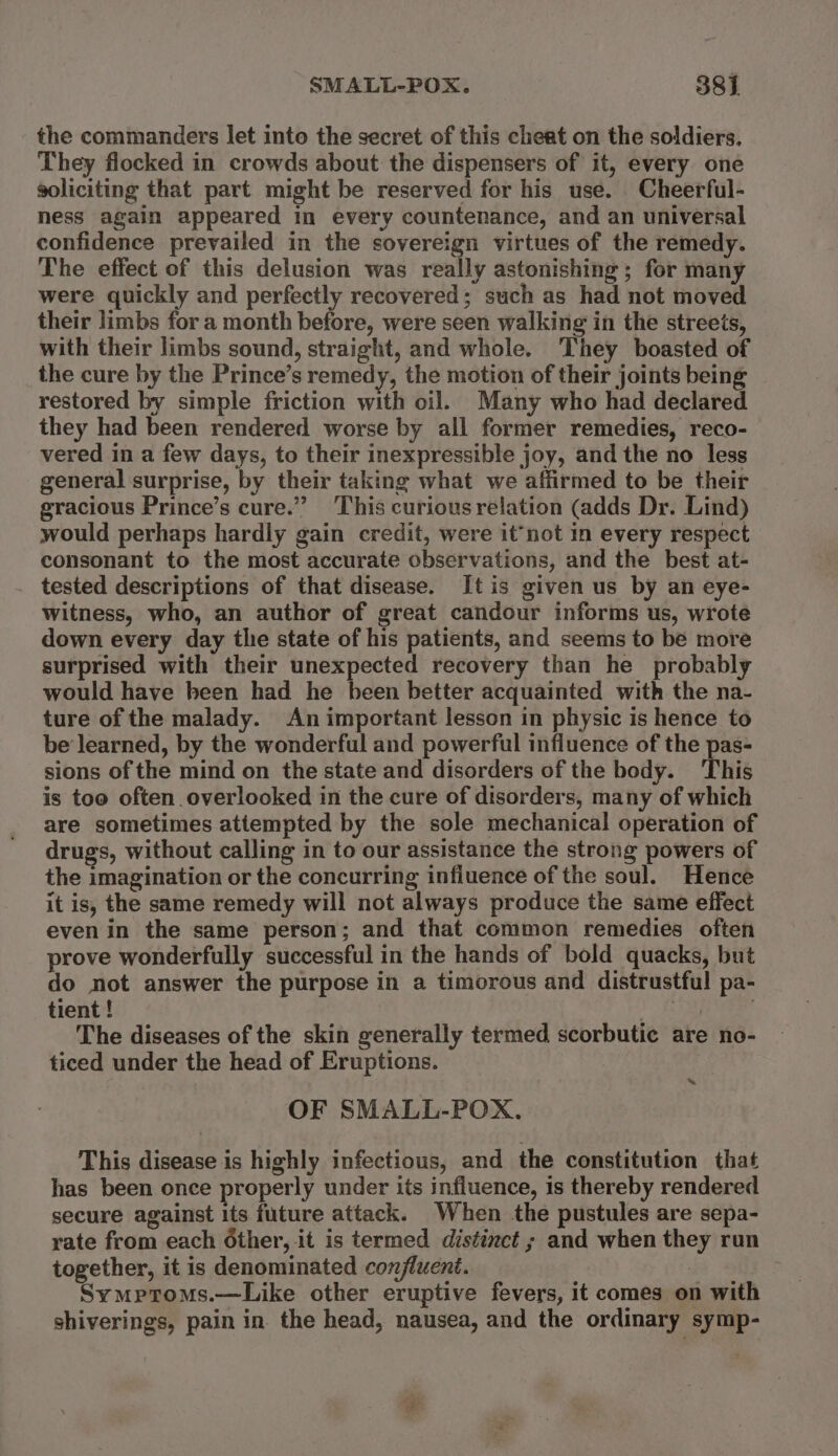 SMALL-POX. 38] the commanders let into the secret of this cheat on the soldiers. They flocked in crowds about the dispensers of it, every one soliciting that part might be reserved for his use. Cheerful- ness again appeared in every countenance, and an universal confidence prevailed in the sovereign virtues of the remedy. The effect of this delusion was really astonishing ; for many were quickly and perfectly recovered; such as had not moved their limbs for a month before, were seen walking in the streets, with their limbs sound, straight, and whole. They boasted of the cure by the Prince’s remedy, the motion of their joints being restored by simple friction with oil. Many who had declared they had been rendered worse by all former remedies, reco- vered in a few days, to their inexpressible joy, and the no less general surprise, by their taking what we affirmed to be their gracious Prince’s cure.” This curious relation (adds Dr. Lind) would perhaps hardly gain credit, were it‘not in every respect consonant to the most accurate observations, and the best at- tested descriptions of that disease. It is given us by an eye- witness, who, an author of great candour informs us, wrote down every day tlie state of his patients, and seems to be more surprised with their unexpected recovery than he probably would have been had he been better acquainted with the na- ture of the malady. An important lesson in physic is hence to be learned, by the wonderful and powerful influence of the pas- sions of the mind on the state and disorders of the body. This is too often overlooked in the cure of disorders, many of which are sometimes attempted by the sole mechanical operation of drugs, without calling in to our assistance the strong powers of the imagination or the concurring influence of the soul. Hence it is, the same remedy will not always produce the same effect even in the same person; and that common remedies often prove wonderfully successful in the hands of bold quacks, but do not answer the purpose in a timorous and distrustful pa- tient! ‘ The diseases of the skin generally termed scorbutie are no- ticed under the head of Eruptions. OF SMALL-POX. « This disease is highly infectious, and the constitution that has been once properly under its influence, is thereby rendered secure against its future attack. When the pustules are sepa- rate from each Other, it is termed distinct ; and when they run together, it is denominated confluent. : Symptoms.—Like other eruptive fevers, it comes on with shiverings, pain in. the head, nausea, and the ordinary symp-