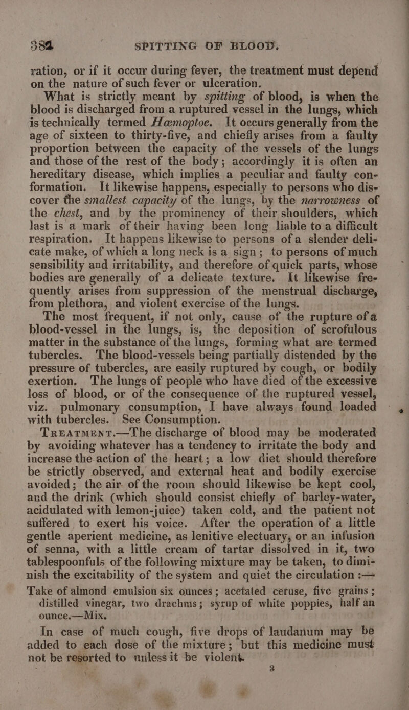 ration, or if it occur during fever, the treatment must depend on the nature of such fever or ulceration. What is strictly meant by spitting of blood, is when the blood is discharged from a ruptured vessel in the lungs, which is technically termed Hamoptoe. It occurs generally from the age of sixteen to thirty-five, and chiefly arises from a faulty proportion between the capacity of the vessels of the lungs and those of the rest of the body; accordingly it is often an hereditary disease, which implies a peculiar and faulty con- formation. It likewise happens, especially to persons who dis- cover the smallest capacity of the lungs, by the narrowness of the chest, and by the prominency of their shoulders, which last is a mark of their having been long lable toa difficult respiration. It happens likewise to persons ofa slender deli- cate make, of which a long neck is a sign; to persons of much sensibility and irritability, and therefore of quick parts, whose bodies are generally of a delicate texture. It likewise fre- quently arises from suppression of the menstrual discharge, from plethora, and violent exercise of the lungs. | The most frequent, if not only, cause of the rupture of a blood-vessel in the lungs, is, the deposition of scrofulous matter in the substance of the lungs, forming what are termed tubercles. The blood-vessels being partially distended by the pressure of tubercles, are easily ruptured by cough, or bodily exertion, The lungs of people who have died of the excessive loss of blood, or of the consequence of the ruptured vessel, viz. pulmonary consumption, I have always. found loaded with tubercles. See Consumption. Treatment.—The discharge of blood may be moderated by avoiding whatever has a tendency to irritate the body and increase the action of the heart; a low diet should therefore be strictly observed, and external heat and bodily exercise avoided; the air. of the room should likewise be kept cool, and the drink (which should consist chiefly of barley-water, acidulated with lemon-juice) taken cold, and the patient not suffered to exert his voice. After the operation of a little gentle aperient medicine, as lenitive electuary, or an infusion of senna, with a little cream of tartar dissolved in it, two tablespoonfuls of the following mixture may be taken, to dimi- nish the excitability of the system and quiet the circulation :— Take of almond emulsion six ounces; acetated ceruse, five grains ; distilled vinegar, two drachms; syrup of white poppies, half an ounce.—Mix. In case of much cough, five drops of laudanum may be added to each dose of the mixture; but this medicine must not be resorted to unless it be violent. - 3 te ‘