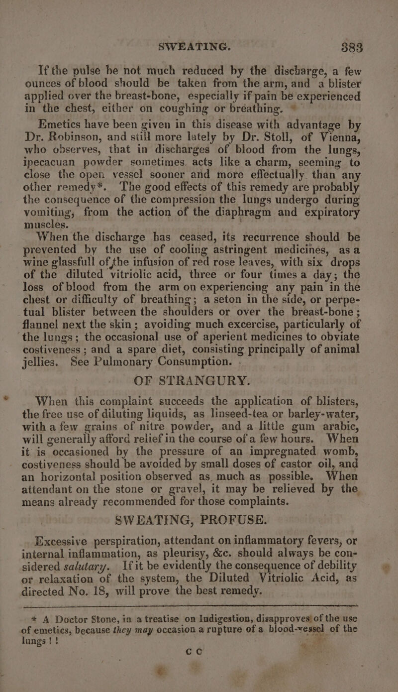 If the pulse he not much reduced by the discharge, a few ounces of blood should be taken from the arm, and a blister applied over the breast-bone, especially if pain be experienced in the chest, either on coughing or bréathing. © Emetics have been given in this disease with advantage by Dr. Robinson, and still more lately by Dr. Stoll, of Vienna, ipecacuan powder sometimes. acts like a charm, seeming to close the open vessel sooner and more effectually than any other remedy*. The good effects of this remedy are probably the consequence of the compression the lungs undergo during vomiting, from the action of the diaphragm and expiratory muscles. ' . When the discharge has ceased, its recurrence should be prevented by the use of cooling astringent medicines, asa wine glassfull of the infusion of red rose leaves, with six drops of the diluted vitriolic acid, three or four times a day; the loss of blood from the arm on experiencing any pain in the chest or difficulty of breathing; a seton in the side, or perpe- tual blister between the shoulders or over the breast-bone; flannel next the skin; avoiding much excercise, particularly of ‘the lungs; the occasional use of aperient medicines to obviate costiveness ; and a spare diet, consisting principally of animal jellies. See Pulmonary Consumption. | OF STRANGURY. When this complaint succeeds the application of blisters, the free use of diluting liquids, as linseed-tea or barley-water, with a few grains of nitre powder, and a little gum arabic, will generally afford relief in the course of a few hours. When it is occasioned by the pressure of an impregnated womb, costiveness should be avoided by small doses of castor oil, and an horizontal position observed as much as possible. When attendant on the stone or gravel, it may be relieved by the means already recommended for those complaints. SWEATING, PROFUSE. Excessive perspiration, attendant on inflammatory fevers, or internal inflammation, as pleurisy, &amp;c. should always be con- sidered salutary. fit be evidently the consequence of debility or relaxation of the system, the Diluted Vitriolic Acid, as directed No. 18, will prove the best remedy. * A Doctor Stone, in a treatise on Indigestion, disapproves) of the use of emetics, because they may occasion a rupture of a blood-yessel of the lungs! ! ae %. rat cc : &amp;