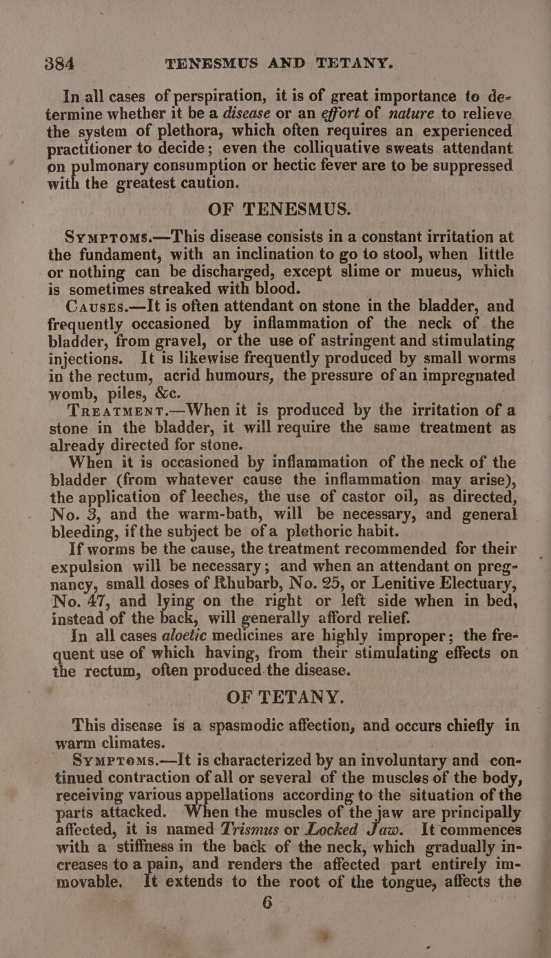 In all cases of perspiration, it is of great importance to de- termine whether it be a disease or an effort of nature to relieve the system of plethora, which often requires an experienced practitioner to decide; even the colliquative sweats attendant on pulmonary consumption or hectic fever are to be suppressed with the greatest caution. OF TENESMUS. Symptoms.—This disease consists in a constant irritation at the fundament, with an inclination to go to stool, when little or nothing can be discharged, except slime or mueus, which is sometimes streaked with blood. Causes.—It is often attendant on stone in the bladder, and frequently occasioned by inflammation of the neck of the bladder, from gravel, or the use of astringent and stimulating injections. It is likewise frequently produced by small worms in the rectum, acrid humours, the pressure of an impregnated womb, piles, &amp;c. TREATMENT.—When it is produced by the irritation of a stone in the bladder, it will require the same treatment as already directed for stone. When it is occasioned by inflammation of the neck of the bladder (from whatever cause the inflammation may arise), the application of leeches, the use of castor oil, as directed, No. 3, and the warm-bath, will be necessary, and general bleeding, if the subject be ofa plethoric habit. If worms be the cause, the treatment recommended for their expulsion will be necessary; and when an attendant on preg- nancy, small doses of Rhubarb, No. 25, or Lenitive Electuary, No. 47, and lying on the right or left side when in bed, instead of the back, will generally afford relief. In all cases aloetic medicines are highly improper; the fre- quent use of which having, from their stimulating effects on the rectum, often produced.the disease. OF TETANY. This disease is a spasmodic affection, and occurs chiefly in warm climates. Symprems.—It is characterized by an involuntary and con- tinued contraction of all or several of the muscles of the body, receiving various appellations according to the situation of the parts attacked. When the muscles of the jaw are principally affected, it is named Tvrismus or Locked Pic It commences with a stiffness in the back of the neck, which gradually in- creases to a pain, and renders the affected part entirely im- movable. It extends to the root of the tongue, affects the 6