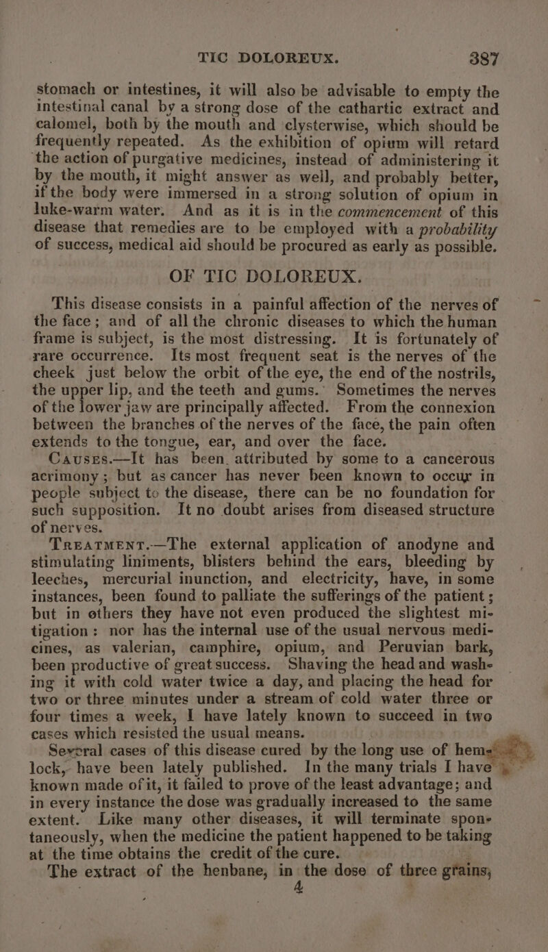 TIC DOLOREUX. O84 stomach or intestines, it will also be advisable to empty the intestinal canal by a strong dose of the cathartic extract and calomel, both by the mouth and clysterwise, which should be frequently repeated. As the exhibition of opium will retard ‘the action of purgative medicines, instead of administering it by the mouth, it might answer as well, and probably better, ifthe body were immersed in a strong solution of opium in luke-warm water. And as it is in the commencement of this disease that remedies are to be employed with a probability of success, medical aid should be procured as early as possible. OF TIC DOLOREUX. This disease consists in a painful affection of the nerves of the face; and of allthe chronic diseases to which the human frame is subject, is the most distressing. It is fortunately of rare occurrence. Its most frequent seat is the nerves of the cheek just below the orbit of the eye, the end of the nostrils, the upper lip, and the teeth and gums.’ Sometimes the nerves of the lower jaw are principally affected. From the connexion between the branches of the nerves of the face, the pain often extends to the tongue, ear, and over the face. Causes.—It has been. attributed by some to a cancerous acrimony; but as cancer has never been known to occur in people subject to the disease, there can be no foundation for — such supposition. It no doubt arises from diseased structure of nerves. TreatTMENT.—The external application of anodyne and stimulating liniments, blisters behind the ears, bleeding by leeches, mercurial inunction, and electricity, have, in some instances, been found to pailiate the sufferings of the patient ; but in ethers they have not even produced the slightest mi- tigation: nor has the internal use of the usual nervous medi- cines, as valerian, camphire, opium, and Peruvian bark, been productive of great success. Shaving the head and wash- ing it with cold water twice a day, and placing the head for two or three minutes under a stream of cold water three or four times a week, I have lately known to succeed in two cases which resisted the usual means. f | Several cases of this disease cured by the long use of hen known made of it, it failed to prove of the least advantage; and in every instance the dose was gradually increased to the same extent. Like many other diseases, it will terminate spon- taneously, when the medicine the patient happened to be taking at the time obtains the credit of the cure. ee The extract of the henbane, er dose of three grains;