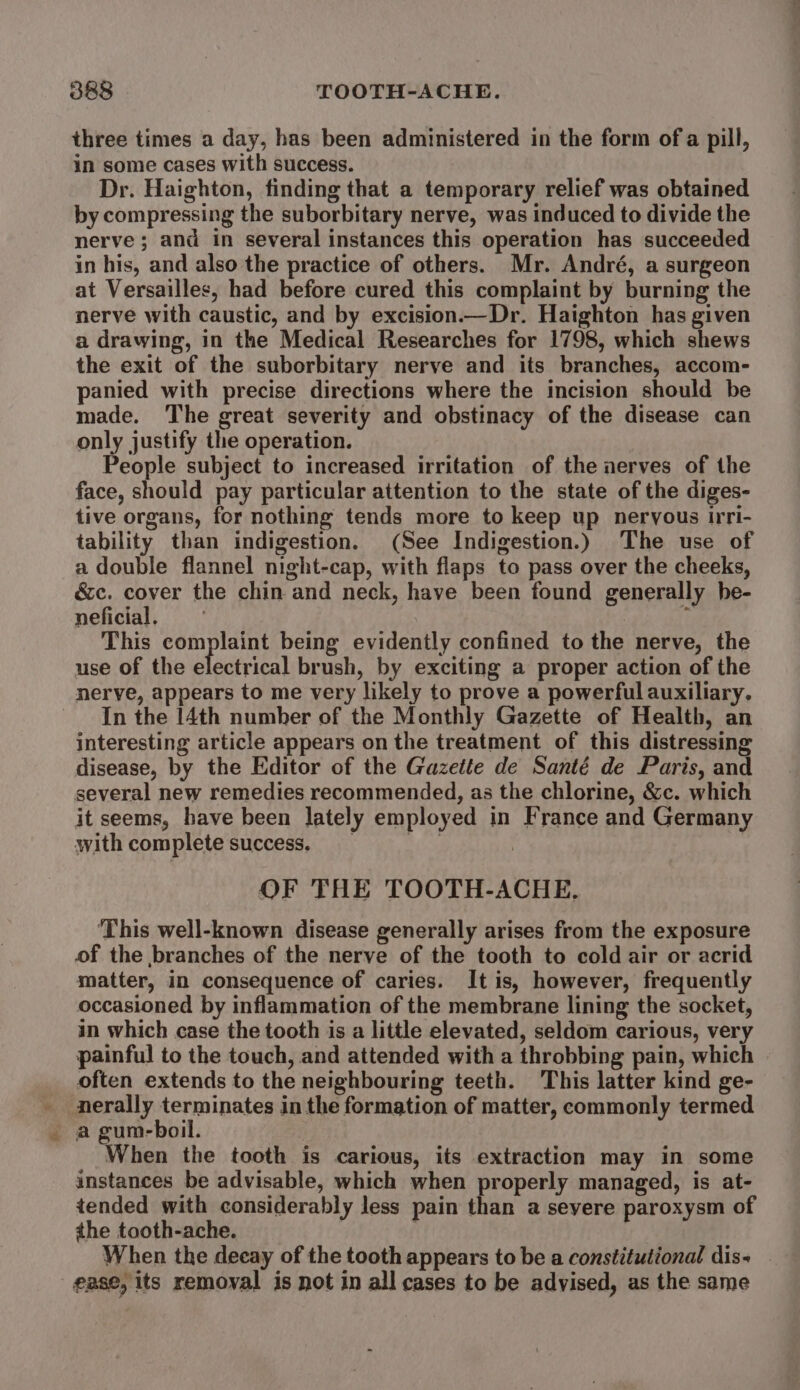 three times a day, has been administered in the form of a pill, in some cases with success. Dr. Haighton, finding that a temporary relief was obtained by compressing the suborbitary nerve, was induced to divide the nerve ; and in several instances this operation has succeeded in his, and also the practice of others. Mr. André, a surgeon at Versailles, had before cured this complaint by burning the nerve with caustic, and by excision.—Dr. Haighton has given a drawing, in the Medical Researches for 1798, which shews the exit of the suborbitary nerve and its branches, accom- panied with precise directions where the incision should be made. The great severity and obstinacy of the disease can only justify the operation. People subject to increased irritation of the nerves of the face, should pay particular attention to the state of the diges- tive organs, for nothing tends more to keep up nervous irri- tability than indigestion. (See Indigestion.) The use of a double flannel night-cap, with flaps to pass over the cheeks, é&amp;c. cover the chin and neck, have been found generally he- neficial. : } This complaint being evidently confined to the nerve, the use of the electrical brush, by exciting a proper action of the nerve, appears to me very likely to prove a powerful auxiliary. In the 14th number of the Monthly Gazette of Health, an interesting article appears on the treatment of this distressing disease, by the Editor of the Gazette de Santé de Paris, and several new remedies recommended, as the chlorine, &amp;c. which it seems, have been lately employed in France and Germany with complete success. Bs ? OF THE 'TOOTH-ACHE. ‘This well-known disease generally arises from the exposure of the branches of the nerve of the tooth to cold air or acrid matter, in consequence of caries. It is, however, frequently occasioned by inflammation of the membrane lining the socket, in which case the tooth is a little elevated, seldom carious, very painful to the touch, and attended with a throbbing pain, which often extends to the neighbouring teeth. This latter kind ge- -nerally terminates in the formation of matter, commonly termed a gum-boil. When the tooth is carious, its extraction may in some instances be advisable, which when properly managed, is at- tended with considerably less pain than a seyere paroxysm of the tooth-ache. When the decay of the tooth appears to be a constitutional dis- | ease, its removal is not in all cases to be advised, as the same