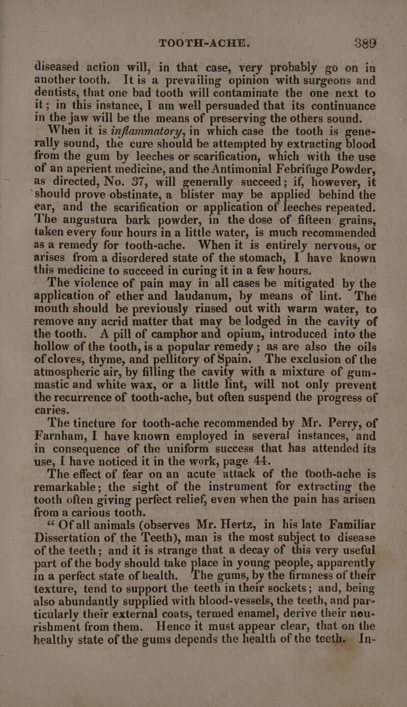 diseased action will, in that case, very probably go on in another tooth. Itis a prevailing opinion with surgeons and dentists, that one bad tooth will contaminate the one next to it; in this instance, I am well persuaded that its continuance in the jaw will be the means of preserving the others sound. When it is inflammatory, in which case the tooth is gene- rally sound, the cure should be attempted by extracting blood from the gum by leeches or scarification, which with the use of an aperient medicine, and the Antimonial Febrifuge Powder, as directed, No. 37, will generally succeed; if, however, it ‘should prove.obstinate, a blister may be rien behind the ear, and the scarification or application of leeches repeated. The angustura bark powder, in the dose of fifteen grains, taken every four hours in a little water, is much recommended as a remedy for tooth-ache. When it is entirely nervous, or arises from a disordered state of the stomach, I have known this medicine to succeed in curing it in a few hours. The violence of pain may in all cases be mitigated by the application of ether and laudanum, by means of lint. The mouth should be previously rinsed out with warm water, to remove any acrid matter that may be lodged in the cavity of the tooth. A pill of camphor and opium, introduced into the hollow of the tooth, is a popular remedy ; as are also the oils of cloves, thyme, and pellitory of Spain. The exclusion of the atmospheric air, by filling the cavity with a mixture of gum- mastic and white wax, or a little lint, will not only prevent the recurrence of tooth-ache, but often suspend the progress of caries. The tineture for tooth-ache recommended by Mr. Perry, of Farnham, I have known employed in several instances, and in consequence of the uniform success that has attended its use, I have noticed it in the work, page 44. The effect of fear on an acute attack of the tooth-ache is remarkable; the sight of the instrument for extracting the tooth often giving perfect relief, even when the pain has arisen from a carious tooth. ‘¢ Of all animals (observes Mr. Hertz, in his late Familiar Dissertation of the Teeth), man is the most subject to disease of the teeth; and it is strange that a decay of this very useful part of the body should take place in young people, apparently in a perfect state of health, I'he gums, by the firmness of their texture, tend to support the teeth in their sockets; and, being also abundantly supplied with blood-vessels, the teeth, and par- ticularly their external coats, termed enamel, derive their neu- rishment from them. Hence it must appear clear, that on the healthy state of the gums depends the health of the teeth. In-