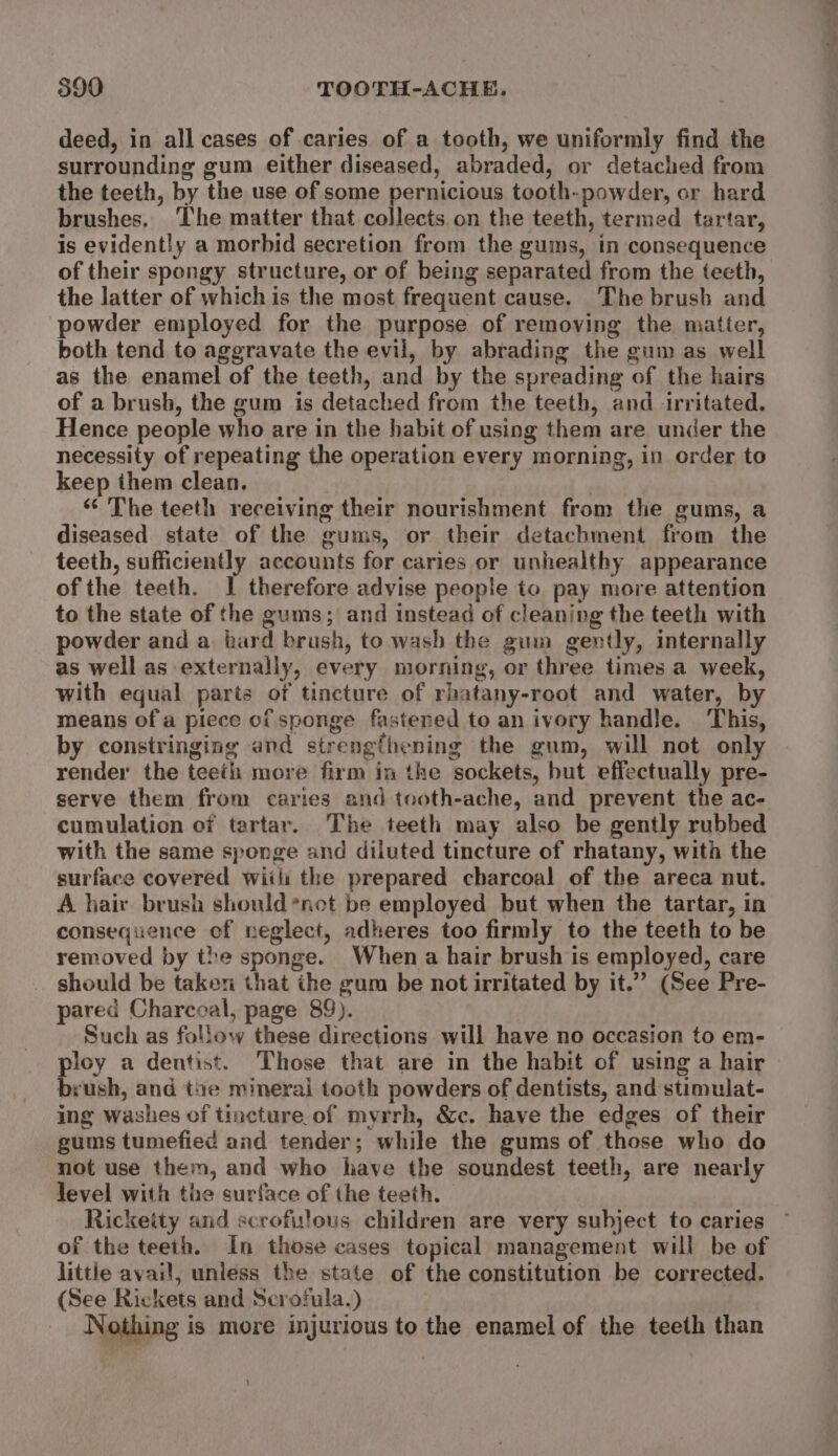 deed, in all cases of caries of a tooth, we uniformly find the surrounding gum either diseased, abraded, or detached from the teeth, by the use of some pernicious tooth-powder, or hard brushes, The matter that collects.on the teeth, termed tartar, is evidently a morbid secretion from the gums, in consequence of their spongy structure, or of being separated from the teeth, the latter of which is the most frequent cause. The brush and powder employed for the purpose of removing the matter, both tend to aggravate the evil, by abrading the gum as well as the enamel of the teeth, and by the spreading of the hairs of a brush, the gum is detached from the teeth, and irritated. Hence people who are in the habit of using them are under the necessity of repeating the operation every morning, in order to keep them clean. : “ The teeth receiving their nourishment from the gums, a diseased state of the gums, or their detachment from the teeth, sufficiently accounts for caries or unhealthy appearance of the teeth. I therefore advise people to pay more attention to the state of the gums; and instead of cleaning the teeth with powder and a. bard brush, to wash the gum gently, internally as well as externally, every morning, or three times a week, with equal parts of tincture of rhatany-root and water, by means of a piece of sponge fastened to an ivory handle. This, by constringing and strengthening the gum, will not only render the teeth more firm in the sockets, but effectually pre- serve them from caries and tooth-ache, and prevent the ac- cumulation of tartar. The teeth may also be gently rubbed with the same sponge and diluted tincture of rhatany, with the surface covered wiili the prepared charcoal of the areca nut. A hair brush should *net be employed but when the tartar, in consequence of neglect, adheres too firmly to the teeth to be removed by the sponge. When a hair brush is employed, care should be taken that the gum be not irritated by it.” (See Pre- pared Charcoal, page 89). Such as follow these directions will have no occasion to em- ploy a dentist. Those that are in the habit of using a hair brush, and tae mineral tooth powders of dentists, and stimulat- ing washes of tincture of myrrh, &amp;c. have the edges of their gums tumefied and tender; while the gums of those who do not use them, and who have the soundest teeth, are nearly level with the surface of the teeth. Rickeity and scrofiulous children are very subject to caries of the teeth. In those cases topical management will be of littie avail, unless the state of the constitution be corrected. (See Rickets and Scrofula.) Nothing is more injurious to the enamel of the teeth than