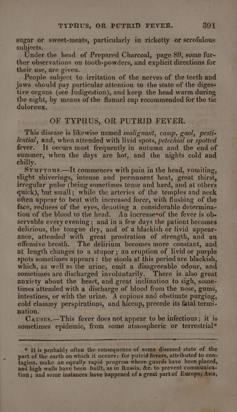 sugar or sweet-meats, particularly in ricketty or scrofulous subjects. | Under the head of Prepared Charcoal, page 89, some fur- ther observations on tooth-powders, and explicit directions for their use, are given. _ People subject to irritation of the nerves of the teeth and jaws should pay particular attention to the state of the diges- tive organs (see Indigestion), and keep the head warm during the night, by means of the flannel cap recommended for the tic doloreux. OF TYPHUS, OR PUTRID FEVER. This disease is likewise named malignant, camp, gaol, pesti- lential, and, when attended with livid spots, petechial or spotted fever. It occurs most frequently in autumn and the end of cit age when the days are hot, and the nights cold and chilly. _ Symptroms.—It commences with pain in the head, vomiting, slight shiverings, intense and permanent heat, great thirst, irregular pulse (being sometimes tense and hard, and at others quick), but smajl; while the arteries of the temples and neck often appear to beat with increased force, with flushing of the face, redness of the eyes, denoting a considerable determina- tion of the blood to the head. An increase*of the fever is obe servable every evening; and ina few days the patient becomes delirious, the tongue dry, and of a blackish or livid appear- ance, attended with great prostration of strength, and an offensive breath. The delirium becomes more constant, and at length changes to a stupor; an eruption of livid or purple ~ spots sometimes appears: the stools at this period are blackish, which, as well as the urine, emit a disagreeable odour, and sometimes are discharged involuntarily. There is also great anxiety about the heart, and great inclination to sigh, some- times attended with a discharge of blood from the nose, gums, intestines, or with the urine. A copious and obstinate purging, cold clammy perspirations, and hiccup, precede its fatal termi- nation. : ) Cavuses.—This fever does not appear to be infectious; it is sometimes epidemic, from some atmospheric or terrestrial* * It is probably often the consequence of some diseased state of the part of the earth on which it occurs; for putrid fevers, attributed to con- tagion, make an equally rapid progress where guards have been placed, and high walls have been built, as in Russia, &amp;c. to prevent communica- tion; and some instances have happened of a great part of Europe; Asia,