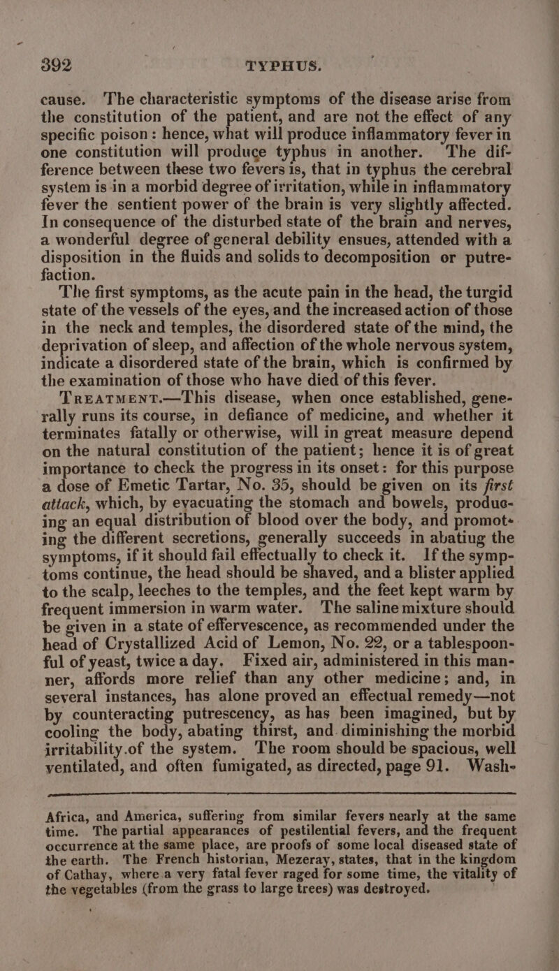 O92 TYPHUS. cause. The characteristic symptoms of the disease arise from the constitution of the patient, and are not the effect of any specific poison: hence, what will produce inflammatory fever in one constitution will produce typhus in another. The dif- ference between these two fevers is, that in typhus the cerebral system is in a morbid degree of irritation, while in inflammatory fever the sentient power of the brain is very slightly affected. In consequence of the disturbed state of the brain and nerves, a wonderful degree of general debility ensues, attended with a disposition in the fluids and solids to decomposition or putre- faction. The first symptoms, as the acute pain in the head, the turgid state of the vessels of the eyes, and the increased action of those in the neck and temples, the disordered state of the mind, the deprivation of sleep, and affection of the whole nervous system, indicate a disordered state of the brain, which is confirmed by the examination of those who have died of this fever. TREATMENT.—This disease, when once established, gene- rally runs its course, in defiance of medicine, and whether it terminates fatally or otherwise, will in great measure depend on the natural constitution of the patient; hence it is of great importance to check the progress in its onset: for this purpose a dose of Emetic Tartar, No. 35, should be given on its first attack, which, by eyacuating the stomach and bowels, produe- ing an equal distribution of blood over the body, and promot: ing the different secretions, generally succeeds in abatiug the symptoms, if it should fail effectually to check it. If the symp- toms continue, the head should be shaved, and a blister applied to the scalp, leeches to the temples, and the feet kept warm by frequent immersion in warm water. ‘The saline mixture should be given in a state of effervescence, as recommended under the head of Crystallized Acid of Lemon, No. 22, or a tablespoon- ful of yeast, twiceaday, Fixed air, administered in this man- ner, affords more relief than any other medicine; and, in several instances, has alone proved an effectual remedy—not by counteracting putrescency, as has been imagined, but by cooling the body, abating thirst, and. diminishing the morbid irritability.of the system. ‘The room should be spacious, well ventilated, and often fumigated, as directed, page 91. Wash- pa ane Africa, and America, suffering from similar fevers nearly at the same time. The partial appearances of pestilential fevers, and the frequent occurrence at the same place, are proofs of some local diseased state of the earth. The French historian, Mezeray, states, that in the kingdom of Cathay, where.a very fatal fever raged for some time, the vitality of the vegetables (from the grass to large trees) was destroyed.