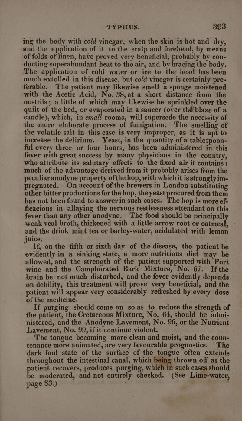 ing the body with co/d vinegar, when the skin is hot and dry, and the application of it to the scalp and forehead, by means of folds of linen, have proved very beneficial, probably by con- ducting superabundant heat to the air, and by bracing the body. The application of cold water or ice to the head has been much extolled in this disease, but cold vinegar is certainly pre- ferable. ‘The patient may likewise smell a sponge moistened with the Acetic Acid, No. 38,at a short distance from the nostrils ; a little of which may likewise be sprinkled over the quilt of the bed, or evaporated in a saucer (over thé blaze of a candle), which, in small rooms, will supersede the necessity of the more elaborate process of fumigation. The smelling of the volatile salt in this case is very improper, as it is apt to increase the delirium. Yeast, in the quantity ofa tablespoon- ful every three or four hours, has been administered in this fever with great success by many physicians in the country, who attribute its salutary effects to the fixed air it contains: much of the advantage derived from it probably arises from the peculiaranodyne property of the hop, with which it is strongly im- pregnated. On account of the brewers in London substituting other bitter productions for the hop, the yeast procured from them has not been found to answer in such cases. ‘The hop is more ef- ficacious in allaying the nervous restlessness attendant on this fever than any other anodyne. ‘The food should be principall weak veal broth, thickened with a little arrow root or oncneat: :) and the drink mint tea or barley-water, acidulated with lemon uice. : lf, on the fifth or sixth day of the disease, the patient be evidently in a sinking state, a more nutritious diet may be allowed, and the strength of the patient supported with Port wine and the Camphorated Bark Mixture, No. 67. Ifthe brain be not much disturbed, and the fever evidently depends on debility, this treatment will prove very beneficial, and the patient will appear very considerably refreshed by every dose of the medicine. If purging should come on so as to reduce the strength of the patient, the Cretaceous Mixture, No. 64, should be admi- nistered, and the Anodyne Lavement, No. 96, or the Nutrient Lavement, No. 99, if it continue violent. The tongue becoming more clean and moist, and the coun- tenance more animated, are very favourable prognostics. The dark foul state of the surface of the tongue often extends throughout the intestinal canal, which being thrown off as the patient recovers, produces purging, which in such cases should be moderated, and not entirely checked. (See Lime-water, page 83.) ; meee