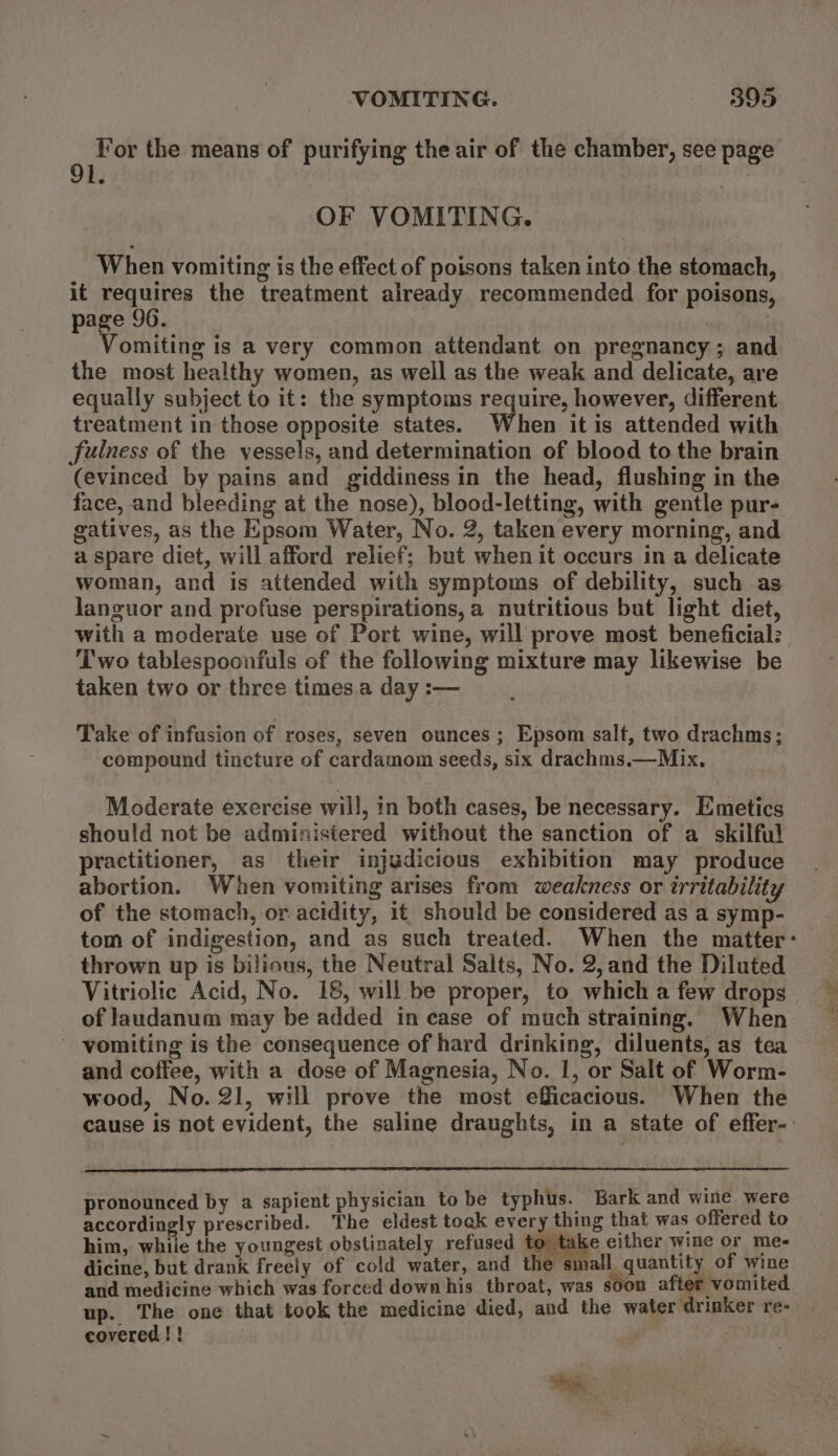 . Yor the means of purifying the air of the chamber, see page l. 3 OF VOMITING. When vomiting is the effect of poisons taken into the stomach, it requires the treatment already recommended for poisons, page 96. . Vomiting is a very common attendant on pregnancy; and the most healthy women, as well as the weak and delicate, are equally subject to it: the symptoms require, however, different treatment in those opposite states. When it is attended with fulness of the vessels, and determination of blood to the brain (evinced by pains and giddiness in the head, flushing in the face, and bleeding at the nose), blood-letting, with gentle pur- gatives, as the Epsom Water, No. 2, taken every morning, and a spare diet, will afford relief; but when it occurs in a delicate woman, and is attended with symptoms of debility, such as languor and profuse perspirations, a nutritious but light diet, with a moderate use of Port wine, will prove most beneficial: Two tablespoonfuls of the following mixture may likewise be taken two or three times.a day :— Take of infusion of roses, seven ounces ; Epsom salt, two drachms; compound tincture of cardamom seeds, six drachms.—Mix. Moderate exercise will, in both cases, be necessary. Emetics should not be administered without the sanction of a skilful practitioner, as their injudicious exhibition may produce abortion. When vomiting arises from weakness or irritability of the stomach, or acidity, it should be considered as a symp- thrown up is bilious, the Neutral Salts, No. 2,and the Diluted of laudanum may be added in case of much straining. When ~ vomiting is the consequence of hard drinking, diluents, as tea and coffee, with a dose of Magnesia, No. 1, or Salt of Worm- wood, No. 21, will prove the most efficacious. When the pronounced by a sapient physician to be typhus. Bark and wine were accordingly prescribed. The eldest tock every thing that was offered to him, while the youngest obstinately refused to take either wine or me- dicine, but drank freely of cold water, and the small quantity of wine and medicine which was forced downhis throat, was soon after vomited up. The one that took the medicine died, and the water drinker re- covered ! ! | |