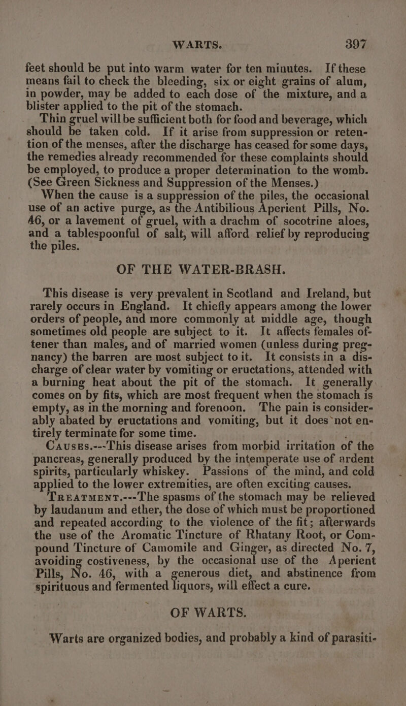 feet should be put into warm water for ten minutes. If these means fail to check the bleeding, six or eight grains of alum, in powder, may be added to each dose of the mixture, and a blister applied to the pit of the stomach. Thin gruel will be sufficient both for food and beverage, which should be taken cold. If it arise from suppression or reten- tion of the menses, after the discharge has ceased for some days, the remedies already recommended for these complaints should be employed, to produce a proper determination to the womb. (See Green Sickness and Suppression of the Menses.) When the cause is a suppression of the piles, the occasional use of an active purge, as the Antibilious Aperient Pills, No. 46, or a lavement of gruel, with a drachm of socotrine aloes, and a tablespoonful of salt, will afford relief by reproducing the piles. OF THE WATER-BRASH. This disease is very prevalent in Scotland and Ireland, but rarely occurs in England. It chiefly appears among the lower orders of people, and more commonly at middle age, though sometimes old people are subject to it. It affects females of- tener than males, and of married women (unless during preg- nancy) the barren are most subject toit. It consistsin a dis- charge of clear water by vomiting or eructations, attended with a burning heat about the pit of the stomach. It generally comes on by fits, which are most frequent when the stomach is empty, as in the morning and forenoon. ‘The pain is consider- ably abated by eructations and vomiting, but it does ~not en- tirely terminate for some time. Causes.---This disease arises from morbid irritation of the pancreas, generally produced by the intemperate use of ardent spirits, particularly whiskey. Passions of the mind, and cold applied to the lower extremities, are often exciting causes. TREATMENT.---The spasms of the stomach may be relieved by laudanum and ether, the dose of which must be proportioned and repeated according to the violence of the fit; afterwards the use of the Aromatic Tincture of Rhatany Root, or Com- pound Tincture of Camomile and Ginger, as directed No. 7, avoiding costiveness, by the occasional use of the Aperient Pills, No. 46, with a generous diet, and abstinence from spirituous and fermented liquors, will effect a cure. OF WARTS. Warts are organized bodies, and probably a kind of parasiti-