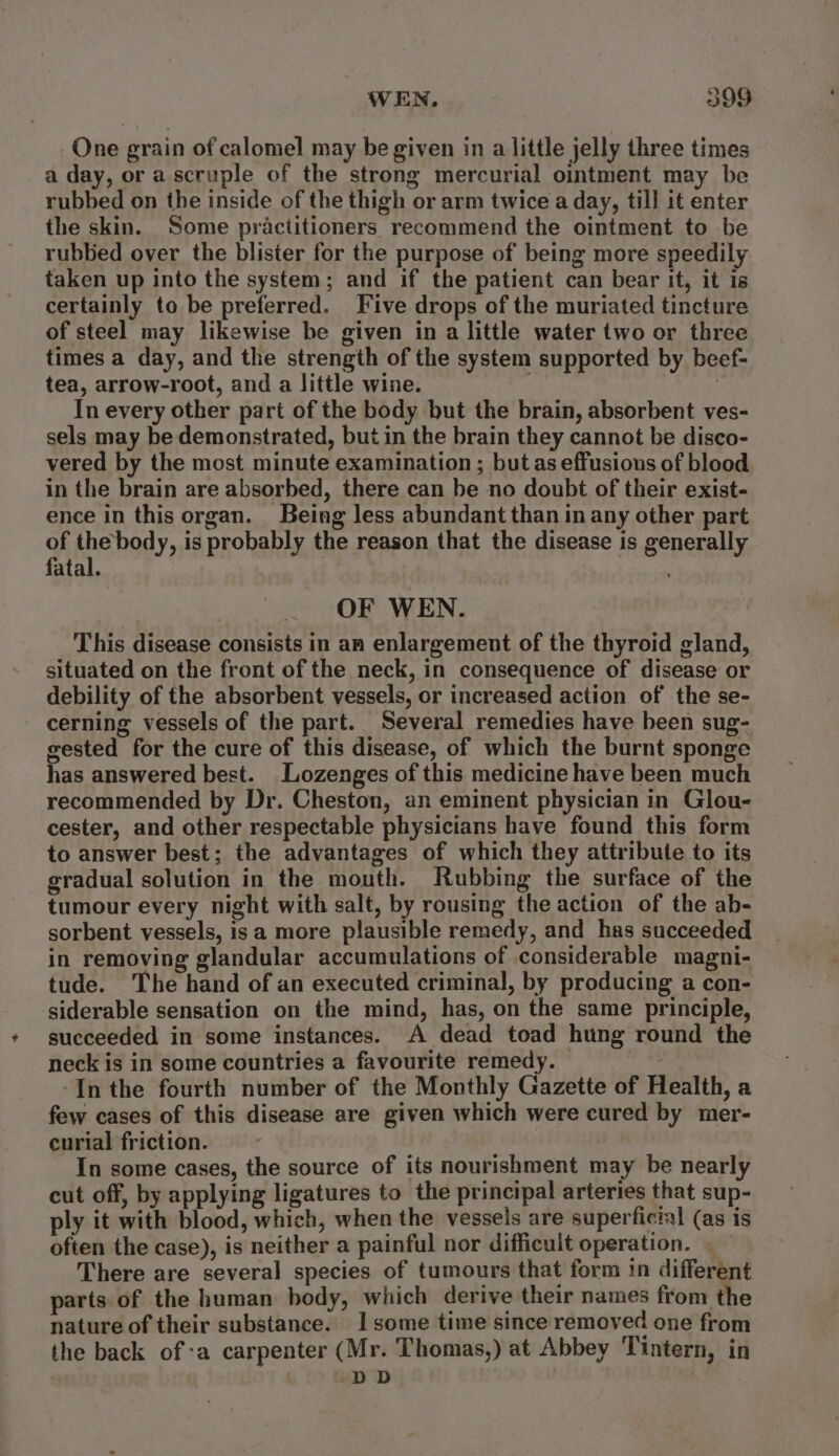 One grain of calomel may be given in a little jelly three times a day, or a scruple of the strong mercurial ointment may be rubbed on the inside of the thigh or arm twice a day, till it enter the skin. Some practitioners recommend the ointment to be rubbed over the blister for the purpose of being more speedily taken up into the system; and if the patient can bear it, it is certainly to be preferred. Five drops of the muriated tincture of steel may likewise be given in a little water two or three times a day, and the strength of the system supported by beef- tea, arrow-root, and a little wine. In every other part of the body but the brain, absorbent ves- sels may be demonstrated, but in the brain they cannot be disco- vered by the most minute examination ; but as effusions of blood in the brain are absorbed, there can be no doubt of their exist- ence in this organ. Being less abundant than in any other part of thebody, is probably the reason that the disease is generally fatal. OF WEN. This disease consists in an enlargement of the thyroid gland, situated on the front of the neck, in consequence of disease or debility of the absorbent vessels, or increased action of the se- cerning vessels of the part. Several remedies have been sug- gested for the cure of this disease, of which the burnt sponge has answered best. Lozenges of this medicine have been much recommended by Dr. Cheston, an eminent physician in. Glou- cester, and other respectable physicians have found this form to answer best; the advantages of which they attribute to its gradual solution in the mouth. Rubbing the surface of the tumour every night with salt, by rousing the action of the ab- sorbent vessels, is a more plausible remedy, and has succeeded in removing glandular accumulations of considerable magni- tude. The hand of an executed criminal, by producing a con- siderable sensation on the mind, has, on the same principle, succeeded in some instances. A dead toad hung round the neck is in some countries a favourite remedy. -In the fourth number of the Monthly Gazette of Health, a few cases of this disease are given which were cured by mer- curial friction. In some cases, the source of its nourishment may be nearly cut off, by applying ligatures to the principal arteries that sup- ply it with blood, which, when the vessels are superficial (as is often the case), is neither a painful nor difficult operation. — There are several species of tumours that form 1n different parts of the human body, which derive their names from the nature of their substance. 1 some time since removed one from the back of-a carpenter (Mr. Thomas,) at Abbey Tintern, in DD |