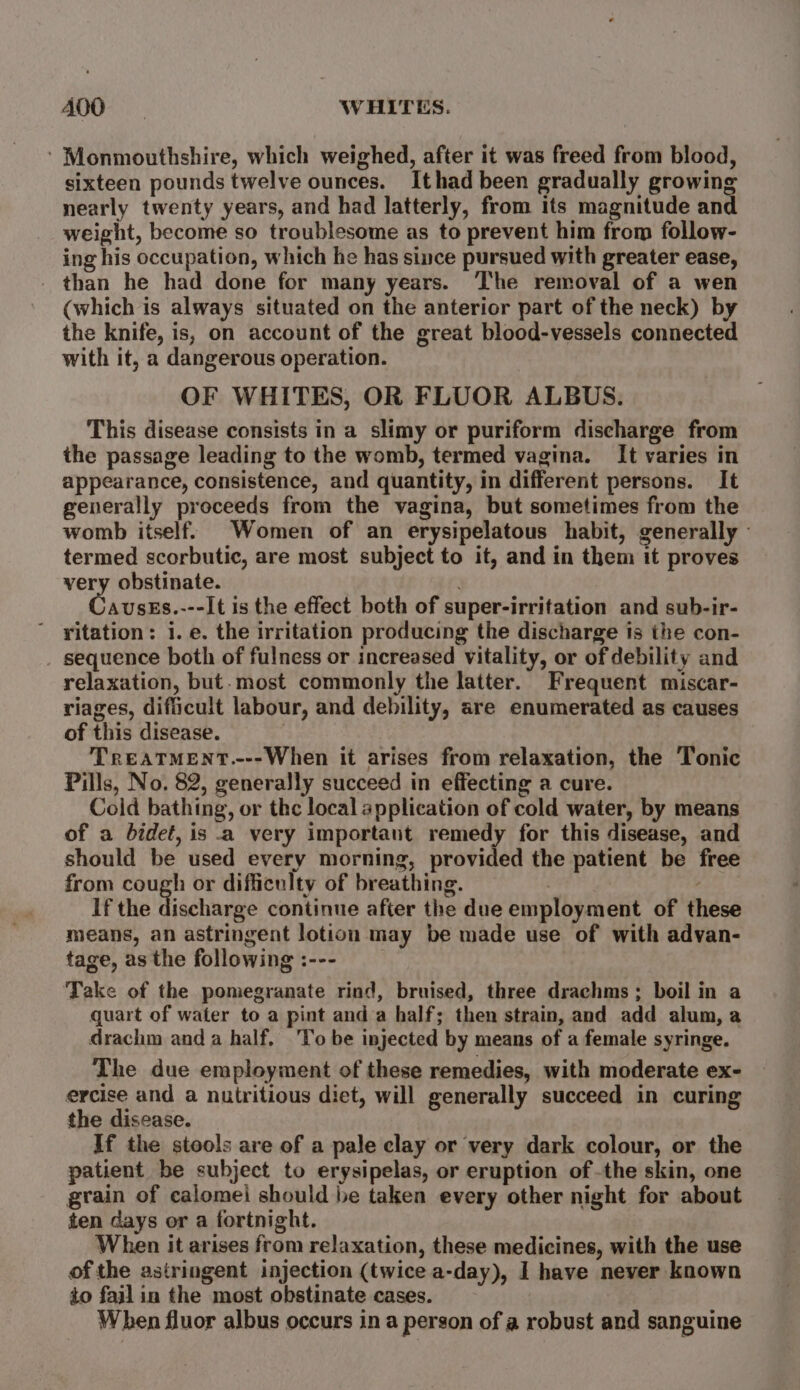 ADO WHITES. ' Monmouthshire, which weighed, after it was freed from blood, sixteen pounds twelve ounces. Ithad been gradually growing nearly twenty years, and had latterly, from its magnitude and weight, become so troublesome as to prevent him from follow- ing his occupation, which he has since pursued with greater ease, _ than he had done for many years. The removal of a wen (which is always situated on the anterior part of the neck) by the knife, is, on account of the great blood-vessels connected with it, a dangerous operation. OF WHITES, OR FLUOR ALBUS. This disease consists in a slimy or puriform discharge from the passage leading to the womb, termed vagina. It varies in appearance, consistence, and quantity, in different persons. It generally proceeds from the vagina, but sometimes from the womb itself. Women of an erysipelatous habit, generally - termed scorbutic, are most subject to it, and in them it proves very obstinate. AUSES.---It is the effect both of super-irritation and sub-ir- vitation: i. e. the irritation producing the discharge is the con- sequence both of fulness or increased vitality, or of debility and relaxation, but.most commonly the latter. Frequent miscar- riages, dificult labour, and debility, are enumerated as causes of this disease. TREATMENT.---When it arises from relaxation, the Tonic Pills, No. 82, generally succeed in effecting a cure. Cold bathing, or the local application of cold water, by means of a bidet, is a very important remedy for this disease, and should be used every morning, provided the patient be free from cough or difficulty of breathing. If the Hiachurue continue after the due employment of these means, an astringent lotion may be made use of with advan- tage, as the following :--- Take of the pomegranate rind, bruised, three drachms; boil in a quart of water to a pint and a half; then strain, and add alum, a drachm and a half, To be injected by means of a female syringe. The due employment of these remedies, with moderate ex- ercise and a nutritious diet, will generally succeed in curing the disease. If the stools are of a pale clay or very dark colour, or the patient be subject to erysipelas, or eruption of -the skin, one grain of calomei should be taken every other night for about ten days or a fortnight. When it arises from relaxation, these medicines, with the use of the astringent injection (twice a-day), I have never known to fail in the most obstinate cases. When fluor albus occurs in a person of a robust and sanguine