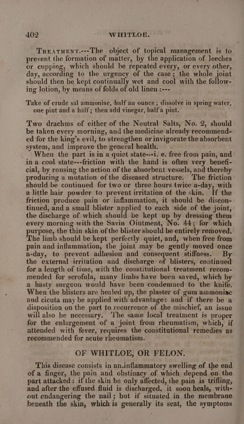 A402 WHITLOE. TreATMENT.---The object of topical management is to prevent the formation of matter, by the application of leeches or cupping, which should he repeated every, or every other, day, according to the urgency of the case; the whole joint should then be kept continually wet and cool with the follow- ing lotion, by means of folds of old linen :--- Take of crude sal ammoniac, half an ounce; dissolve in spring water, one pint and a half; then add vinegar, halfa pint. | Two drachms of either of the Neutral Salts, No. 2, should be taken every morning, and the medicine already recommend- ed for the king’s evil, to strengthen or invigorate the absorbent system, and improve the general health. When the part is in a quiet state---i. e. free from pain, and in a cool state---friction with the hand is often very benefi- cial, by rousing the action of the absorbent vessels, and thereby producing a mutation of the diseased structure. The friction should be continued for two or three hours twice a-day, with a little hair powder to prevent irritation of the skin. If the friction produce pain or inflammation, it should be discon- tinued, and a small blister applied to each side of the joint, the discharge of which should be kept up by dressing them every morning with the Savin Ointment, No. 44; for which purpose, the thin skin of the blister should be entirely removed. The limb should be kept perfectly quiet, and, when free from pain and inflammation, the joint may be gently moved once a-day, to prevent adhesion and consequent stiffness. By the external irritation and discharge: of blisters, continued for a length of time, with the constitutional treatment recom- mended for scrofula, many limbs have been saved, which by a hasty surgeon would have been condemned to the knife. When the blisters are healed up, the plaster of gum ammoniac and cicuta may be applied with advantage: and if there be a disposition on the part to recurrence of the mischief, an issue will also be necessary, ‘The same local treatment is proper for the enlargement of a joint from rheumatism, which, if attended with fever, requires the constitutional remedies as recommended for acute rheumatism. OF WHITLOE, OR FELON. This disease consists in an.inflammatory swelling of the end of a finger, the pain and obstinacy of which depend on the part attacked: if the skin be only affected, the pain is trifling, and after the effused fluid is discharged, it soon heals, with- out endangering the nail; but if situated in the membrane beneath the skin, whichis generally its seat, the symptoms