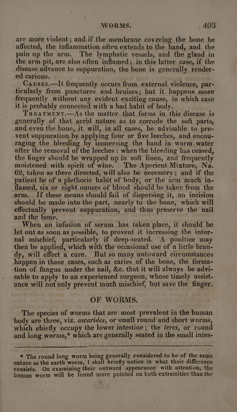 are more violent; and.if the:membrane covering the bone be affected, the inflammation often extends to the hand, and the pain up the arm. The lymphatic vessels, and the gland in the armpit, are also often inflamed; in this latter case, if the disease advance to suppuration, the bone is. generally. render- ed carious. | sh, Causes.—It frequently occurs from external violence, par-- ticularly from punctures and bruises; but it happens more frequently without any evident exciting cause, in which case it is probably connected with a bad habit of body. TrREATMENT.—As the matter that forms in this disease is generally of that acrid nature as to corrode the soft parts, and even the bone, it will, in all cases, be advisable to pre- vent suppuration by applying four or five leeches, and encou- raging the bleeding by immersing the hand in warm water after the removal of the leeches : when the bleeding has ceased, the finger should be wrapped up in soft linen, and frequently moistened with spirit of wine. The Aperient Mixture, No. 62, taken as there directed, will also be necessary; and if the patient be of a plethoric habit of body, or the arm much in- flamed, six or eight ounces of blood should be taken from the arm. If these means should fail of dispersing it, an incision should be made into the part, nearly to the bone, which will effectually prevent suppuration, and thus preserve the nail and the bone. When an infusion of serum has. taken place, it should be let out as soon as possible, to prevent it increasing the inter- nal mischief, particularly if deep-seated. A poultice may then be applied, which with the occasional use of a little bran- dy, will effect a cure. But so many untoward circumstances happen in those cases, such as caries of the bone, the forma- tion of fungus under the nail, &amp;c. that it will always be advi- sable to apply to an experienced surgeon, whose timely assist- ance will not only prevent much mischief, but save the finger. OF WORMS. The species of worms that are most prevalent in the human body are three, viz. ascarides, or small round and short worms, which ehiefly occupy the lower intestine ; the feres, or round and long werms,* which are generally seated in the small intes- . * The round long worm being generally considered to be of the same nature as the earth worm, I shall briefly notice in what their difference consists. On examining their outward appearance with attention, the human worm will be found more pointed on both extremities than the