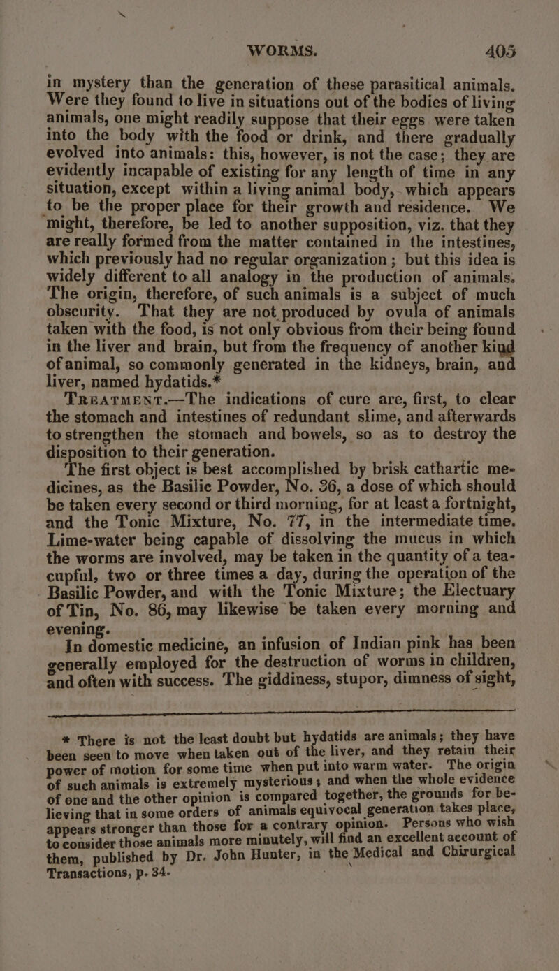 in mystery than the generation of these parasitical animals. Were they found to live in situations out of the bodies of living animals, one might readily suppose that their eggs were taken into the body with the food or drink, and there gradually evolved into animals: this, however, is not the case; they are evidently incapable of existing for any length of time in any situation, except within a living animal body, which appears to be the proper place for their growth and residence. We might, therefore, be led to another supposition, viz. that they are really formed from the matter contained in the intestines, which previously had no regular organization ; but this idea is widely different to all analogy in the production of animals. The origin, therefore, of such animals is a subject of much obscurity. That they are not produced by ovula of animals taken with the food, is not only obvious from their being found in the liver and brain, but from the frequency of another kind ofanimal, so commonly generated in the kidneys, brain, and liver, named hydatids.* | TREATMENT.—The indications of cure are, first, to clear the stomach and intestines of redundant slime, and afterwards tostrengthen the stomach and bowels, so as to destroy the disposition to their generation. The first object is best accomplished by brisk cathartic me- dicines, as the Basilic Powder, No. 36, a dose of which should be taken every second or third morning, for at least a fortnight, and the Tonic Mixture, No. 77, in the intermediate time. Lime-water being capable of dissolving the mucus in which the worms are involved, may be taken in the quantity of a tea- cupful, two or three times a day, during the operation of the Basilic Powder, and with the Tonic Mixture; the Electuary of Tin, No. 86, may likewise be taken every morning and evening. chalk In domestic medicine, an infusion of Indian pink has been generally employed for the destruction of worms in children, and often with success. The giddiness, stupor, dimness of sight, sviplasensig tintin LADO EOL OLA LA AAAI EAD AEN eS * There is not the least doubt but hydatids are animals; they have been seen to move when taken out of the liver, and they retain their power of motion for some time when put into warm water. The origin of such animals is extremely mysterious; and when the whole evidence of one and the other opinion is compared together, the grounds for be- lieving that in some orders of animals equivocal generation takes place, appears stronger than those for a contrary opinion. Persous who wish to consider those animals more minutely, will find an excellent account of them, published by Dr. John Hunter, in the Medical and Chirurgical Transactions, p. 34.
