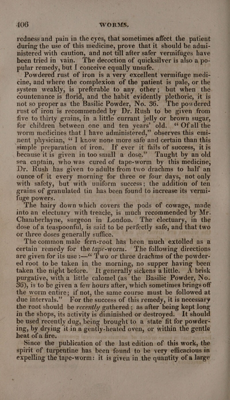 redness and pain in the eyes, that sometimes affect the patient during the use of this medicine, prove that it should be admi- nistered with caution, and not till after safer vermifuges have been tried in vain. The decoction of quicksilver is also a po- pular remedy, but I conceive equally unsafe. | Powdered rust of iron is a very excellent vermifuge medi- cine, and where the complexion of the patient is pale, or the system weakly, is preferable to any. other; but when the countenance is florid, and the habit evidently plethoric, it is not so proper as the Basilic Powder, No. 36. ‘The powdered rust of iron is recommended by Dr. Rush to be given from five to thirty grains, in a little currant jelly or brown sugar, for children between one and ten years’ old. “ Ofall the worm medicines that | have administered,” observes this emi- nent physician, “* I know none more safe and certain than this simple preparation of iron. If ever it fails of success, it is because it is given in too small a dose.” ‘Taught by an old sea captain, who was cured of tape-worm by this medicine, Dr. Rush has given to adults from two drachms to half an ounce of it every morning for three or four days, not only with safety, but with uniform success; the addition of ten grains of granulated tin has been found to increase its vermi- fuge powers. The hairy down which covers the pods of cowage, made into an electuary with treacle, is much recommended by Mr. Chamberlayne, surgeon in London. The électuary, in the dose of a teaspoonful, is said to be perfectly safe, and that two or three doses generally suffice. | The common male fern-root has been much extolled as a certain remedy for the tape-worm. The following directions are given for its use :—“ Two or three drachms of the powder- ed root to be taken in the morning, no supper having been taken the night before. It generally sickens alittle. A brisk purgative, witha little calomel (as the Basilic Powder, No. 36), is to be given a few hours after, which sometimes brings off the worm entire; if not, the same course must be followed at due intervals.” For the success of this remedy, it is necessary the root should be recently gathered; as after being kept long in the shops, its activity is diminished or destroyed. It should be used recently dug, being brought to a state fit for powder- ing, by drying it in a gently-heated oven, or within the gentle heat of a fire. | Since the publication of the last edition of this work, the spirit of turpentine has been found to be very efficacious in expelling the tape-worm: it is given in the quantity ofa large