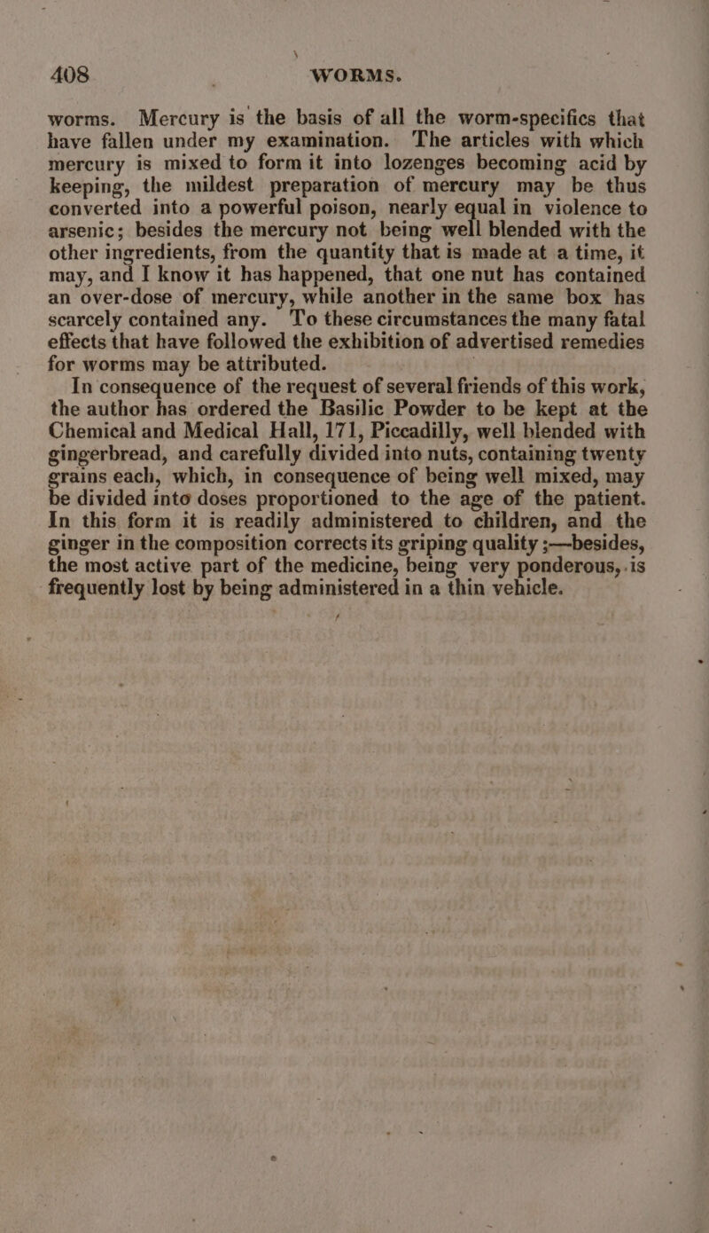 \ 408 WORMS. worms. Mercury is the basis of all the worm-specifics that have fallen under my examination. The articles with which mercury is mixed to form it into lozenges becoming acid by keeping, the mildest preparation of mercury may be thus converted into a powerful poison, nearly equal in violence to arsenic; besides the mercury not being well blended with the other ingredients, from the quantity that is made at a time, it may, and I know it has happened, that one nut has contained an over-dose of mercury, while another in the same box has scarcely contained any. To these circumstances the many fatal effects that have followed the exhibition of advertised remedies for worms may be atiributed. 7 In consequence of the request of several friends of this work, the author has ordered the Basilic Powder to be kept at the Chemical and Medical Hall, 171, Piccadilly, well blended with gingerbread, and carefully divided into nuts, containing twenty grains each, which, in consequence of being well mixed, may be divided into doses proportioned to the age of the patient. In this form it is readily administered to children, and the ginger in the composition corrects its griping quality ;—besides, the most active part of the medicine, being very ponderous, .is frequently lost by being administered in a thin vehicle. s