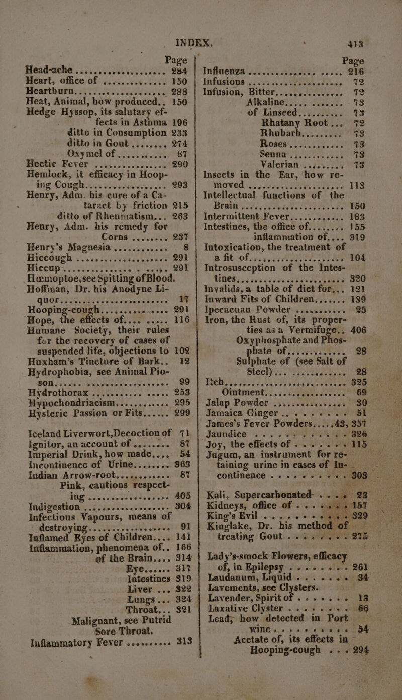 . Page Head-ache .......cccsecesccess 284 Heart, office of .............. 150 Heartburn: 470 60 Fo ieeeX .- 288 Heat, Animal, how produced.. 150 Hedge Hyssop, its salutary ef- fects in Asthma 196 ditto in Consumption 233 ditto in Gout ........ 274 Oxy mel of 56.5, /°8T Hectic Fever ...... Sea ee 290 Hemlock, it efficacy in Hoop- ing Coughs socivctewe'e'serees Henry, Adm. his cure of a Ca- taract by friction 215 ditto of Rheumatism... Henry, Adm. his remedy for Corns ........ 237 Henry’s Magnesia ..........- 8 Hiccough: 0.66. R07 sas beat 293 Si eathe wae Hcemoptoe, see Spitting of Blood. Hoffman, Dr. his Anodyne Li- QUOT. Piedad soe elles ofitesss le Hooping-cough.........0-+0- 291 ‘Hope, the effects of.... ..... 116 Humane Society, their rules fur the recovery of cases of Huxham’s Tincture of Bark.. 12 Hydrophobia, see Animal Pio- BOD, .o ed a secmvececesees nee ee Hydrothorax ........... eoes- 253 Hypochondriacism,........... 295 Hysteric Passion or Fits,..... 299 Iceland Liverwort,Decoctionof 71 Ignitor, an account of ........ 87 Imperial Drink, how made,... 54 incontinence of Urine........ 363 Indian Arrow-root............ 87 Pink, cautions respect- ING sco vcdeveteloes ees: MOD Indigestion ........ he ewabo Om Infectious Vapours, means of destroying.......-.++0 sud « OF Inflamed Eyes of Children.... 141 Inflammation, phenomena of.. 166 of the Brain.... 314 Rye...... 317 Intestines 319 Liver... 322 Lungs... 324 Throat... 321 Malignant, see Putrid Sore Throat, Inflammatory Fever ..ee.cee0 313 413 Page Influenza ......ccccceee 216 : Infusions ..2.5..4.0. Week ae Pigg TS Infusion, Bitter..........200.56 12 Alkaline........ vets ~ 13 of Linseed.......... 3 Rhatany Root... 72 Rhubarb......... %3 Roses ere 13 Senay POI Le 13 Valerian «2.5209 13 Insects in the Ear, how re- Moved scars II VEY 113 Intellectual functions of the Brain ,....... Pe cette We 150 Intermittent Fever...........- 183 Intestines, the office of...... .. 155 inflammation of.... 319 Intoxication, the treatment of @ fit of 666567 BRENT 104 Introsusception of the Intes- MINES (2g ses carer SES. Ae . 320 Invalids, a table of diet for... 121 Inward Fits of Children....... 139 Ipecacuan Powder .......0... 25 Iron, the Rust of, its proper- ties asa Vermifuge.. 406 Oxy phosphate and Phos- hate “of OAS. 28 Sulphate of (see Salt of Steel} 308i PARE Debye sig sige otebwe 325 Ointment....... 4 co sacee: 69 Jalap Powder .. Jamaica Ginger... ...... 51 James’s Fever Powders.....43, 357 Jaundice my 2 EP BBs Jugum, an instrument for re- — taining urine in cases of In- continence . . Kidneys, office of ... vee ST King’s Evil .. be ae Kinglake, Dr. his method of _ treating Gout .......+. 275 Lady’s-smock Flowers, efficacy of, in Epilepsy ........ 261 Laudanum, Liquid. .....+ S&amp; Lavements, see Clysters. | Lavender, Spiritof....... 13 Laxative Clyster ......+.- 66 wine.... IE, Acetate of, its effects in Hooping-cough .. . 294