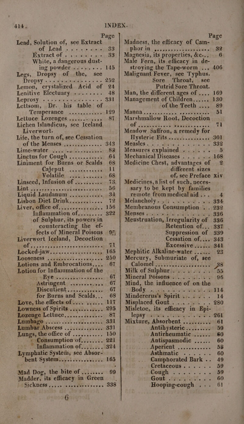 Lead, Solution of, see Extract SB aT RR oe 833 Extract of . sibs 33 White, a dangerous Charis ing powder ort e+. 145 Legs, Dropsy of the, see DropSy «++ see ee eeeeees 252 Lemon, crystalized Acid of 24 Lenitive Electuary ........ 48 Leprosy «sees cece cee eeee 331 Lettsom, Dr. his table of Temperance | iicsiisace eee 129 Lettuce Lozenges ......--.... 87 Lichen Islandicus, see Iceland Liverwort. Life, the turn of, see Cessation of the Menses .............. 343 Lime? watetei.iont-adds peihuse 83 Linctus for Cough ............ 64 Liniment for Burns or Sealds 68 pOajeput. aa chas sceemitie L S Volatile, :, wisbct siete 68 Linseed, Infusion of ........... 73 Bint ho ies oa sephwree) seas 26 Liquid Laudanum ,,........ o. 34 Lisbon Diet Drink............ 72 Liver, Office of.............3.. 156 Inflammation of.. 322 of Sulphur, its powers in counteracting the ef- fects of Mineral Poisons 97, Liverwort Iceland, Decoction OE oe toe eeaneeeesn e@oeenee ee val Locked-jaw............0- étage: 355 EGOSENESS | 5 rgb EET vs 5 ele on . 250 Lotions and Embrocations.... 67 Lotion for Inflammation of the PY Ci awd Iss Rp previa BOY Astringent .,.....0.00. 67 MotsCULICNE.. -... sues ss 67 for Burns and Scalds... 68 Love, the effects of .... ...... 117 Lowness of Spirits + Bgpeee oda 295 Tae MiCltUGe, cas cs Sh cele HOUIOE Lumb 735 Lumb Abscess «heads it Jae Lungs, the office of ........... « Consumption of,....... Inflammation of,..... : Lymphatic System, see Absor- bent System.........,00..., 165 Mad Dog, the bite of ..... ee) Madder, its efficacy in Green 6 Page Madness, the efficacy of Cam- eehor.) Th: Segue euee -AOMEME aoe 32 agnesia, its properties, &amp;c.., 6 Male Fern, its efficacy in de- stroying the Tape-worm ... Malignant Fever, see Typhus. Sore Throat, see _ Putrid Sore Throat. Man, the different ages of .... Management of Children...... ‘of the Teeth . 89 Magna .2 o.cmasennd a: see Ee 51 Marshmallow Root, Decoction ee) eT e 71 Meadow Saffron, a a remedy for Hysteric Fits . onisiabe.-. 45 200) Mensles .° 5); Brita} 4 ss hte. 9. 332 Measures explained ...... 5 Mechanical Diseases ...... 168 Medicine Chest, advantages of 2 different sizes of, see Preface xiv Medicines, alist of such, neces- sary to be kept by families remote frommedicalaid... 4 Melancholy. ........ RS BL Membranous Consumption . . 232 Menses p13 steaks edt keahaoy 336 Menstruation, Irregularity of 336 Retention of... 337 Suppression of 339 Cessation of.... 343 Excessive ...... 341 Mephitic Alkaline-water ...... 23 Mercury, Submuriate of, see Calomel ...... eteecsccsesoes 38 Milk of Sulphur ........ 55 | Mineral Poisons... ..... 96 Mind, the influence of on the Body oc wie aoe eo eh 114 Minddsaeiine Spisit.xs..20s5 14 Misplaced Gout. ....... 280 Misletoe, its efficacy in Epi- lepsy -svace ou 261 Mixture, Absorbent ........... 61 Antihysteric.........° 59 Antirheumatic ...... 60 Antispasmodic ...... 60 Aperient .........00 58 Asthmatic ...... 60 Camphorated Bark .. 49 Cretaceous...... 59 MOONE 0 ew ee oe sk 59 Gout: .tgeayiiat . 60