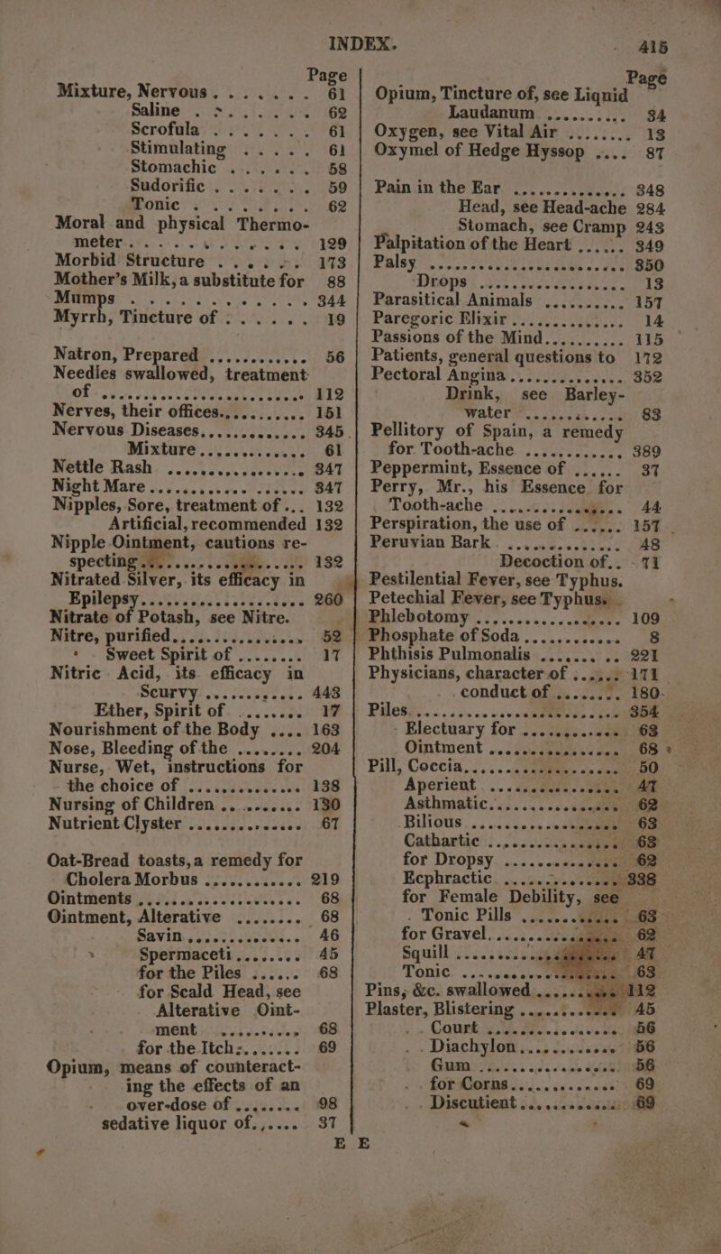 Mixture, Nervous....... Salime: 2.8, Tog Scrofalay 2h Pot Af Stimulating ....., Stomachic ...... Sud orifice at, onic 5... Moral and physical Thermo- meter.......... one eee Morbid Structure eaves Mother’s Milk, a substitute for POE ease « Ae Sie 1 Myrrh, Tincture of . AH Natron, Prepared ..... Dishes Needles swallowed, treatment OR ovcedibevneresetbhes cose Nerves, their offices., Wess sve es Nervous Diseases............. Mi mtare’s.\. 6.5 diese vs Nettle Rash. oo ict ces csesvcve Night Mare.... tab.ob ate wed oe we Nipples, Sore, treatment of ... Artificial, recommended Nipple Ointment, cautions re- specting .. Sere eer Nitrated Silver, its efffeacy. 3 in Epilepsy. 50 ssies sees doe Nitrate of Potash, see Nitre. Nitre, purified....... ‘ . Sweet Spirit Merl Nitric Acid, its Sapiens! in SCUFVY: ovecessscece Ether, Spirit of Nourishment of the Body .... Nose, Bleeding ofthe ........ Nurse, Wet, instructions for - the choice of ...........00% Nursing of Children ........... Nutrient Clyster ose ececcrccces Oat-Bread toasts,a remedy for Cholera Morbus .........26. Omtments oi 7.i esa ev ee eee. Ointment, Alterative ........ for the Piles ...... for Scald Head, see Alterative Oint- THONG i dnd hee for the Itch:....... Opium, means of counteract- ing the effects of an over-dose of ........ sedative liquor of.,.... 415 Opium, Tincture of, see 3 Laudanum bets Sera Oxygen, see Vital Air ........ Oxymel of Hedge Hyssop .... Pain in the Bary)... oc.ceswss Head, see Head-ache Stomach, see Cramp Palpitation of the Heart ,..... Palayt, soe pose eocee oe Drops ..... ov ewdiene Seige a Parasitical Animals .......... Paregoric Elixir ........ BU stip Passions of the Mind.......... Patients, general questions to Pectoral Angi. 2.02... 08c Drink, see Barley- WALT. 5 «bern 8h 49's Pellitory of Spain, a remedy for Tooth-ache ........... é Peppermint, Essence of ...... Perry, Mr., his Essence for Tooth-ache ........ se Perspiration, the use of ...... Peruvian Bark. ... 3.0.05 Decoction of. Petechial Fever, see Bhai os Phthisis Pulmonalis ....... .. conduct of ........ Piles. occ cn os vou ueitees cca - Electuary for .....,....0% Asthmatic........ ookandae Cathartic . for Dropsy . Ecphractic. ....20&lt;¢s0\ecaean for Female Debility, see Tonic Pills .......... for Gravel........ ayer Tonic Pins, &amp;c. swallowed .... Plaster, Blistering .........-. Fm: OUP STA ie dp cha a Ma . Diachylon,.........04. Gum ..... &amp; opt thee or ays 0! nee eerse@Coanse ~ 338