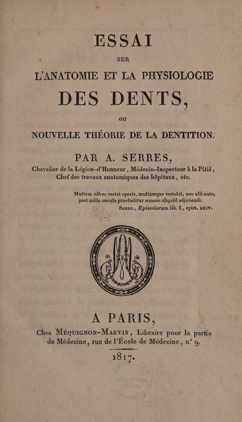 L'ANATOMIE ET LA PHYSIOLOGIE DES DENTS. OU NOUVELLE THÉORIE DE LA DENTITION. PAR A. SERRES, Chevalier de la Légion-d’Honneur, Médecin-Iaspecteur à la Pitié, Chef des travaux anatomiques des hôpitaux, etc. Maultüm adhuc restat operis, multümque restabit, nec ullinato, post mille sæcula præcluditur occasio aliquid adjiciendi. Sexec,, Epistolarum lb. 1, epist. Lx1v. 1817: