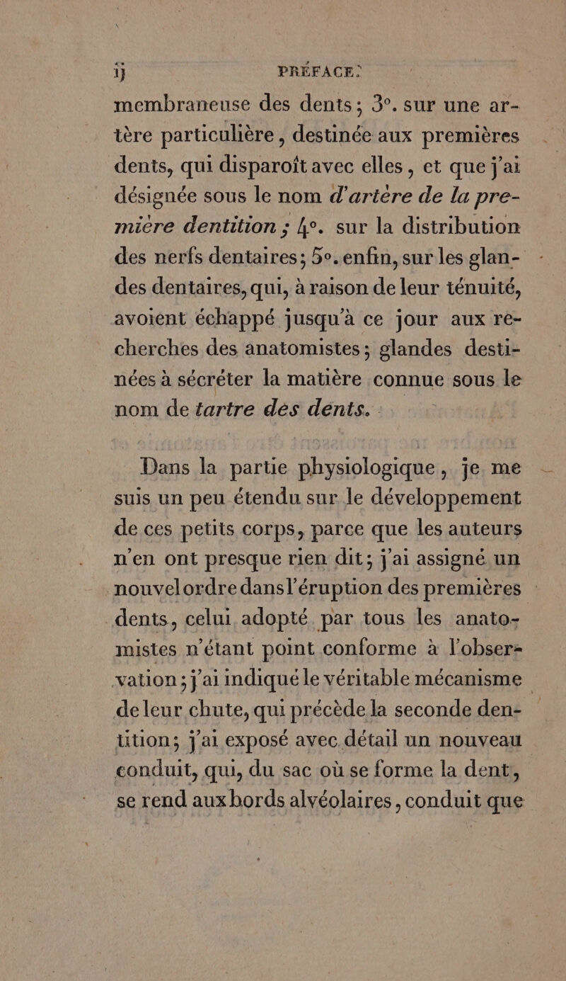 membraneuse des dents ; 3°. sur une ar- tère particulière , destinée aux premières dents, qui disparoît avec elles, et que j'ai désignée sous le nom d’artere de lu pre- micre dentition ; 4°. sur la distribution des nerfs dentaires; 5°.enfin, sur les glan- des dentaires, qui, à raison de leur ténuité, avoient échappé jusqu'à ce jour aux re- cherches des anatomistes; glandes desti- nées à sécréter la matière connue sous le nom de tartre dés dents. Dans la partie physiologique , je me suis un peu étendu sur le développement de ces petits corps, parce que les auteurs n’en ont presque rien dit; j'ai assigné un nouvelordre dansl’éruption des premières dents, celui adopté par tous les anato- mistes n'étant point conforme à l'obser- vation ; j'ai indiqué le véritable mécanisme deleur chute, qui précède la seconde den- lition; j'ai exposé avec. détail un nouveau conduit, qui, du sac où se forme la dent, | se rend aux bords alvéolaires, conduit que