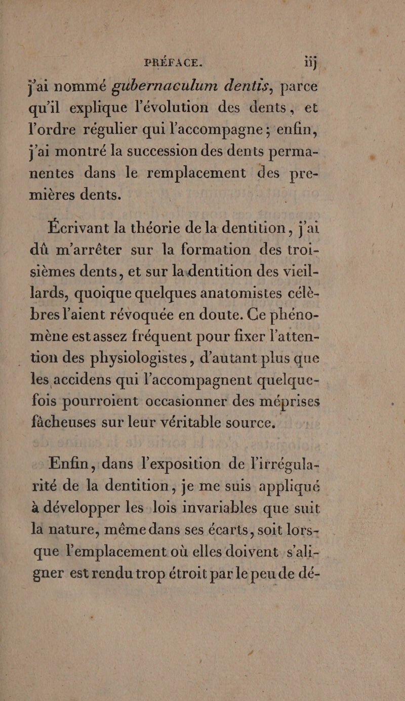 j'ai nommé gubernaculum dentis, parce qu'il explique l'évolution des dents, et l'ordre régulier qui l'accompagne; enfin, j'ai montré la succession des dents perma- nentes dans le remplacement des pre- mières dents. Écrivant la théorie de la dentition, j'ai dû m'arrêter sur la formation des troi- sièmes dents, et sur ladenütion des vieil- lards, quoique quelques anatomistes célè- bres l’aient révoquée en doute. Ce phéno- mène est assez fréquent pour fixer l’atten- . ton des physiologistes, d'autant plus que les accidens qui l’accompagnent quelque- fois pourroient occasionner des méprises fâcheuses sur leur véritable source. Enfin, dans l'exposition de l'irrégula- rité de la dentition, je me suis appliqué à développer les lois invariables que suit là nature, même dans ses écarts, soit lors- que lemplacement où elles doivent s'ali- gner est rendu trop étroit par le peu de dé-