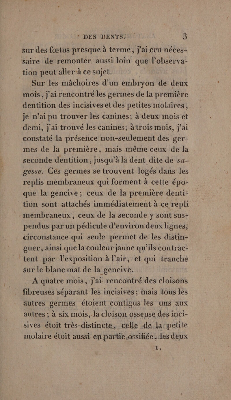 sur des fœtus presque à terme, j'ai cru néces- Saire de remonter aussi loin que l'observa- tion peut aller à ce sujet. Sur les mâchoires d’un embryon de deux mois , J'ai rencontré les germes de la première dentition des incisives et des petites molaires, | je n'ai pu trouver les canines; à deux mois et deini, j'ai trouvé les canines; à trois mois, j'ai constaté la présence non-seulement des ger- mes de la première, mais même ceux de la seconde dentition , jusqu'à la dent dite de sa- gesse. Ces germes se trouvent logés dans les replis membraneux qui forment à cette épo- que la gencive; ceux de la première denti- tion sont attachés immédiatement à ce repli -membraneux, ceux de la seconde y sont sus- pendus par un pédicule d'environ deux lignes, circonstance qui seule permet de les distin- guer, ainsi que la couleur jaune qu’ils contrac- tent par l'exposition à l'air, et qui tranche sur le blanc mat de la gencive. À quatre mois, j'ai rencontré des cloisons fibreuses séparant les incisives ; mais tous les autres germes étoient contigus les uns aux autres ; à six mois, la cloison osseuse des inci- sives étoit très-distincte, celle de la petite molaire étoit aussi en partie.ossifiée ,.les deux k