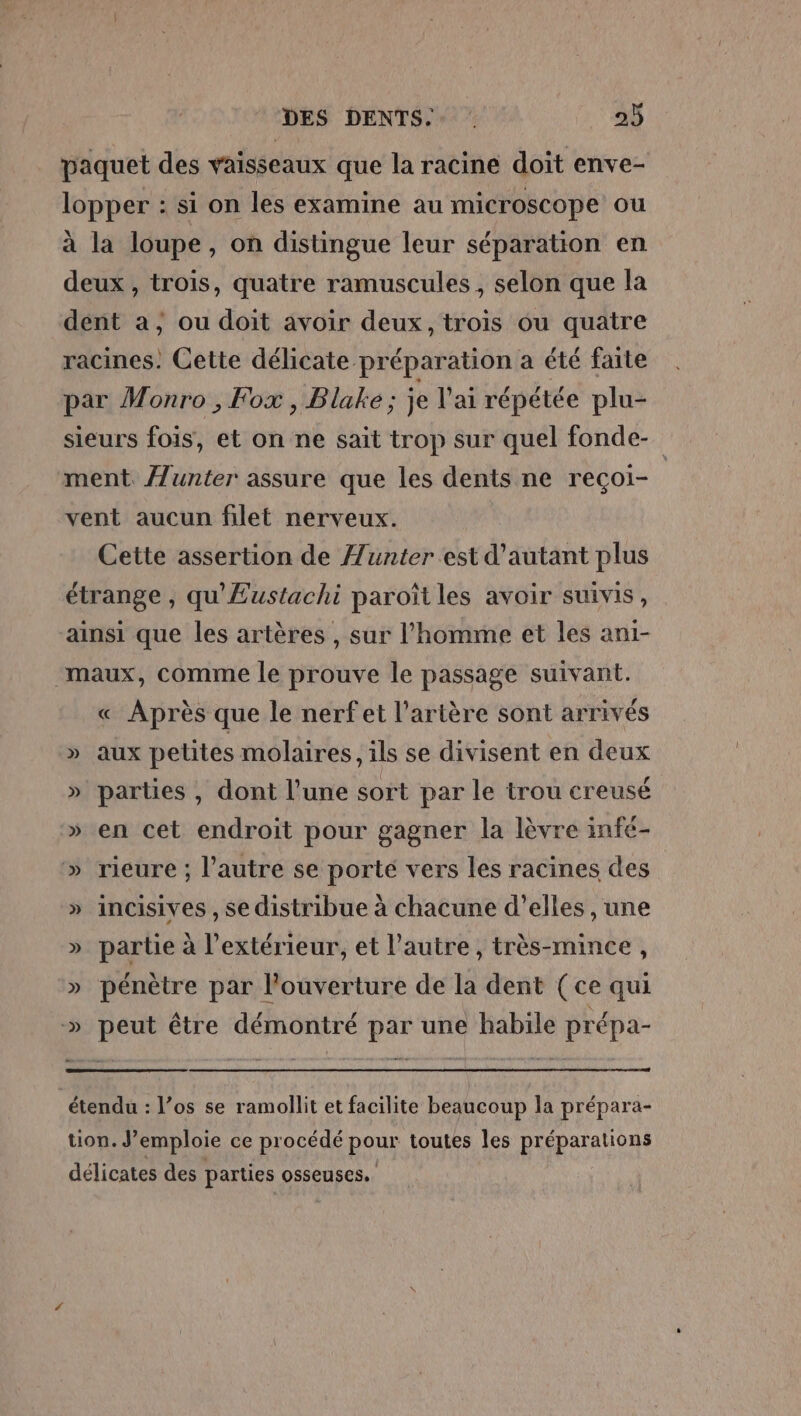 paquet des vaisseaux que la racine doit enve- lopper : si on les examine au microscope ou à la loupe, on distingue leur séparation en deux , trois, quatre ramuscules , selon que la dent a, ou doit avoir deux, trois ou quatre racines. Cette délicate préparation a été faite par Monro , Fox , Blake; je l'ai répétée plu- sieurs fois, et on ne sait trop sur quel fonde- ment /unter assure que les dents ne reçoi- vent aucun filet nerveux. Cette assertion de Æunter est d'autant plus étrange , qu'Æustachi paroîtles avoir suivis, ainsi que les artères , sur l’homme et les ani- maux, comme le prouve le passage suivant. « Après que le nerf et l'artère sont arrivés » aux petites molaires, ils se divisent en deux » parties , dont l’une sort par le trou creusé » en cet endroit pour gagner la lèvre infe- » rieure ; l’autre se porté vers les racines des » incisives , se distribue à chacune d'elles , une » partie à l'extérieur, et l’autre, très-mince, » pénètre par l'ouverture de la dent (ce qui » peut être démontré par une habile prépa- étendu : l’os se ramollit et facilite beaucoup la prépara- tion. J’emploie ce procédé pour toutes les préparations délicates des parties osseuses.