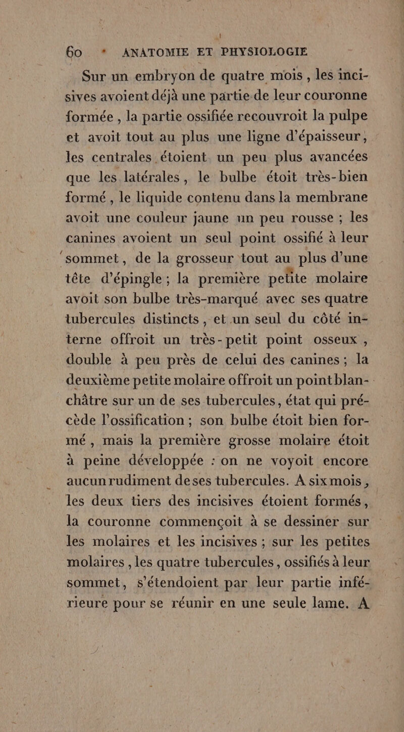 ! 60 * ANATOMIE ET PHYSIOLOGIE Sur un embryon de quatre mois , les inci- sives avoient déjà une partie de leur couronne formée , la partie ossifiée recouvroit la pulpe et avoit tout au plus une ligne d'épaisseur, les centrales étoient. un peu plus avancées que les latérales, le bulbe étoit très-bien formé , le liquide contenu dans la membrane avoit une couleur jaune un peu rousse ; les canines avoient un seul point ossifié à leur ‘sommet, de la grosseur tout au plus d’une tête d’épingle ; la première petite molaire avoit son bulbe très-marqué avec ses quatre tubercules distincts, et un seul du côté in- terne offroit un très-petit point osseux , double à peu près de celui des canines; la deuxième petite molaire offroit un pointblan- châtre sur un de ses tubercules, état qui pré- cède l’ossification ; son bulbe étoit bien for- mé, mais la première grosse molaire étoit à peine développée : on ne voyoit encore aucun rudiment deses tubercules. À sixmois, les deux tiers des incisives étoient formés, la couronne commencçoit à se dessiner sur les molaires et les incisives ; sur les petites molaires , les quatre tubercules , ossifiés à leur sommet, s'étendoient par leur partie infé- rieure pour se réunir en une seule lame. A